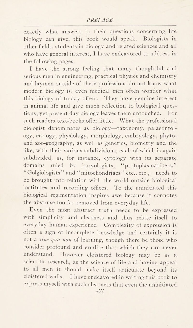 exactly what answers to their questions concerning life biology can give, this book would speak. Biologists in other fields, students in biology and related sciences and all who have general interest, I have endeavored to address in the following pages. I have the strong feeling that many thoughtful and serious men in engineering, practical physics and chemistry and laymen outside of these professions do not know what modern biology is; even medical men often wonder what this biology of to-day offers. They have genuine interest in animal life and give much reflection to biological ques- tions; yet present day biology leaves them untouched. For such readers text-books offer little. What the professional biologist denominates as biology—taxonomy, palaeontol- ogy, ecology, physiology, morphology, embryology, phyto- and zoo-geography, as well as genetics, biometry and the like, with their various subdivisions, each of which is again subdivided, as, for instance, cytology with its separate domains ruled by karyologists, “ protoplasmatikers,” “Golgiologists” and “mitochondriacsetc., etc.,—needs to be brought into relation with the world outside biological institutes and recording offices. To the uninitiated this biological regimentation inspires awe because it connotes the abstruse too far removed from everyday life. Even the most abstract truth needs to be expressed with simplicity and clearness and thus relate itself to everyday human experience. Complexity of expression is often a sign of incomplete knowledge and certainly it is not a sine qua non of learning, though there be those who consider profound and erudite that which they can never understand. However cloistered biology may be as a scientific research, as the science of life and having appeal to all men it should make itself articulate beyond its cloistered walls. I have endeavored in writing this book to express myself with such clearness that even the uninitiated vm