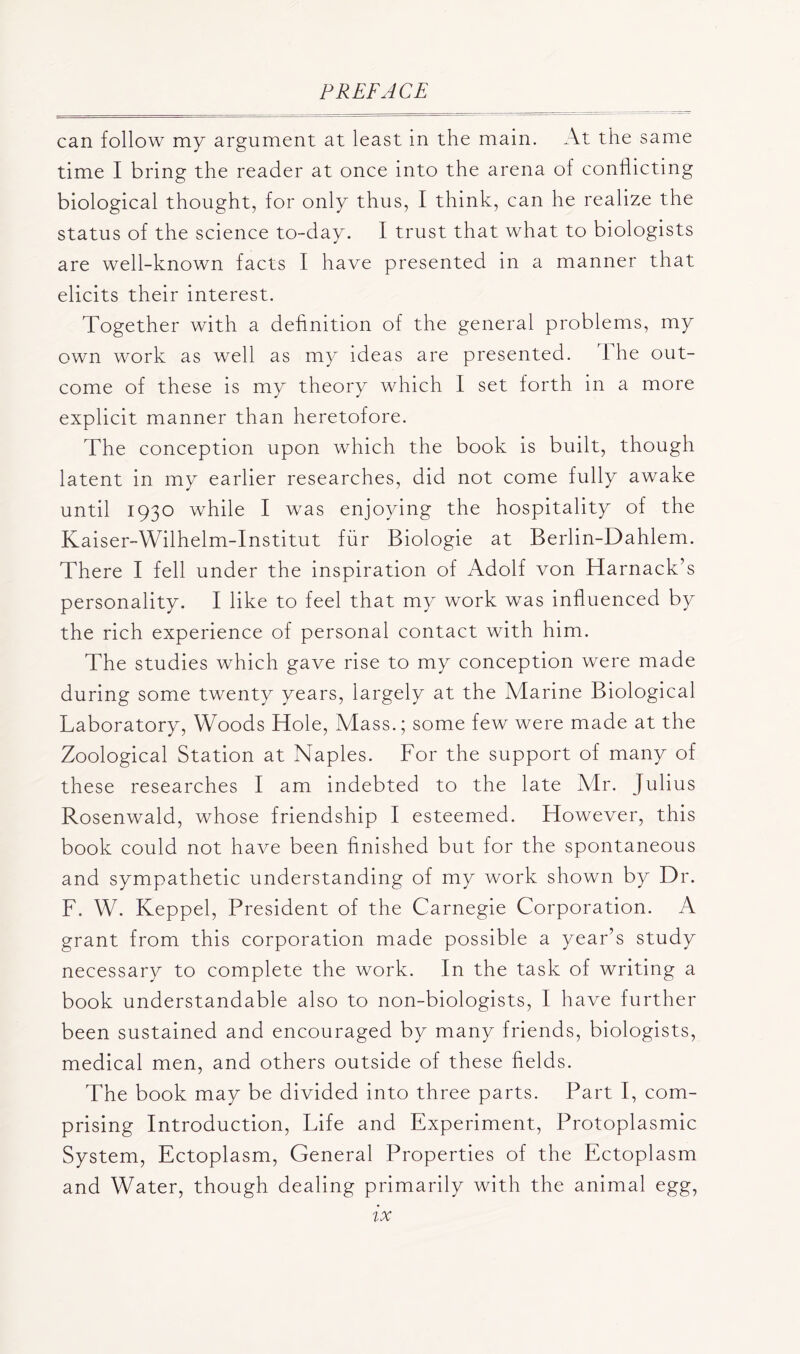 can follow my argument at least in the main. At the same time I bring the reader at once into the arena of conflicting biological thought, for only thus, I think, can he realize the status of the science to-day. I trust that what to biologists are well-known facts I have presented in a manner that elicits their interest. Together with a definition of the general problems, my own work as well as my ideas are presented. The out- come of these is my theory which I set forth in a more explicit manner than heretofore. The conception upon which the book is built, though latent in my earlier researches, did not come fully awake until 1930 while I was enjoying the hospitality of the Kaiser-Wilhelm-Institut fur Biologie at Berlin-Dahlem. There I fell under the inspiration of Adolf von Harnack’s personality. I like to feel that my work was influenced by the rich experience of personal contact with him. The studies which gave rise to my conception were made during some twenty years, largely at the Marine Biological Laboratory, Woods Hole, Mass.; some few were made at the Zoological Station at Naples. For the support of many of these researches I am indebted to the late Mr. Julius Rosenwald, whose friendship I esteemed. However, this book could not have been finished but for the spontaneous and sympathetic understanding of my work shown by Dr. F. W. Keppel, President of the Carnegie Corporation. A grant from this corporation made possible a year’s study necessary to complete the work. In the task of writing a book understandable also to non-biologists, I have further been sustained and encouraged by many friends, biologists, medical men, and others outside of these fields. The book may be divided into three parts. Part I, com- prising Introduction, Life and Experiment, Protoplasmic System, Ectoplasm, General Properties of the Ectoplasm and Water, though dealing primarily with the animal egg,