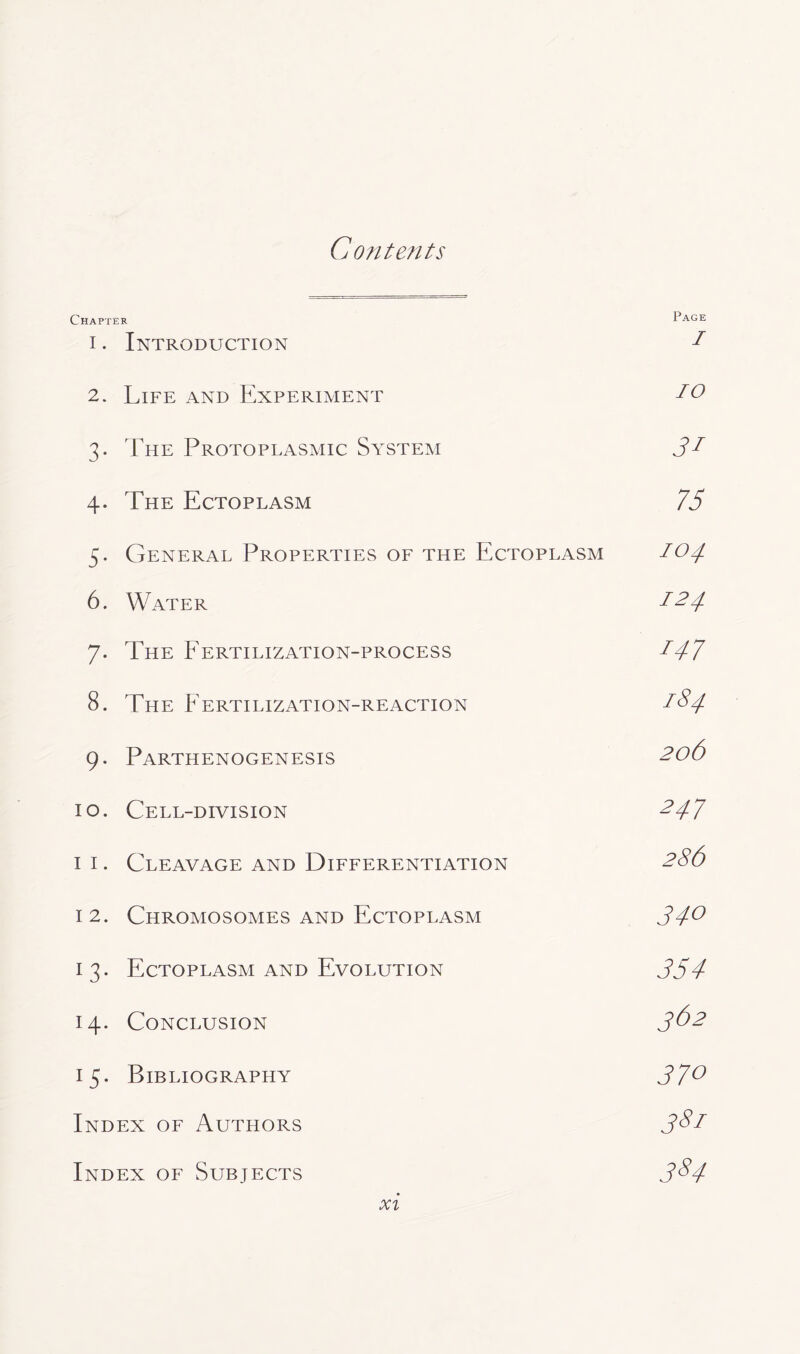 Contents Chapter Page i . Introduction 1 2. Life and Experiment 20 3. The Protoplasmic System Jf 4. The Ectoplasm 75 5. General Properties of the Ectoplasm 104 6. Water I24 7. The Fertilization-process 147 8. The Fertilization-reaction 184 9. Parthenogenesis 2o6 10. Cell-division 247 11. Cleavage and Differentiation 286 12. Chromosomes and Ectoplasm 34° 13. Ectoplasm and Evolution 354 14. Conclusion 3&2 15. Bibliography 37° Index of Authors 381 Index of Subjects 3$4