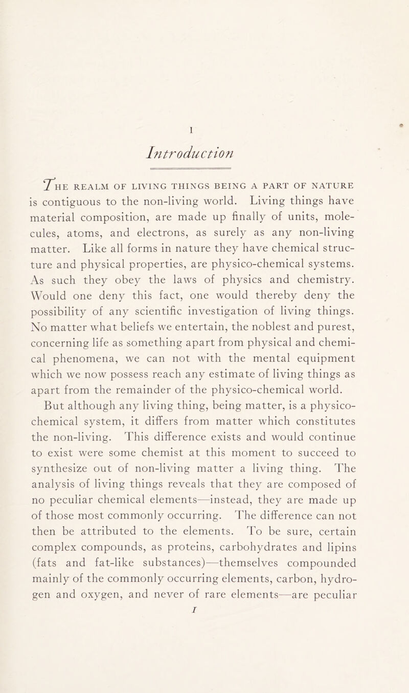 Introduction The realm of living things being a part of nature is contiguous to the non-living world. Living things have material composition, are made up finally of units, mole- cules, atoms, and electrons, as surely as any non-living matter. Like all forms in nature they have chemical struc- ture and physical properties, are physico-chemical systems. As such they obey the laws of physics and chemistry. Would one deny this fact, one would thereby deny the possibility of any scientific investigation of living things. No matter what beliefs we entertain, the noblest and purest, concerning life as something apart from physical and chemi- cal phenomena, we can not with the mental equipment which we now possess reach any estimate of living things as apart from the remainder of the physico-chemical world. But although any living thing, being matter, is a physico- chemical system, it differs from matter which constitutes the non-living. This difference exists and would continue to exist were some chemist at this moment to succeed to synthesize out of non-living matter a living thing. The analysis of living things reveals that they are composed of no peculiar chemical elements—instead, they are made up of those most commonly occurring. The difference can not then be attributed to the elements. To be sure, certain complex compounds, as proteins, carbohydrates and lipins (fats and fat-like substances)—themselves compounded mainly of the commonly occurring elements, carbon, hydro- gen and oxygen, and never of rare elements—are peculiar i