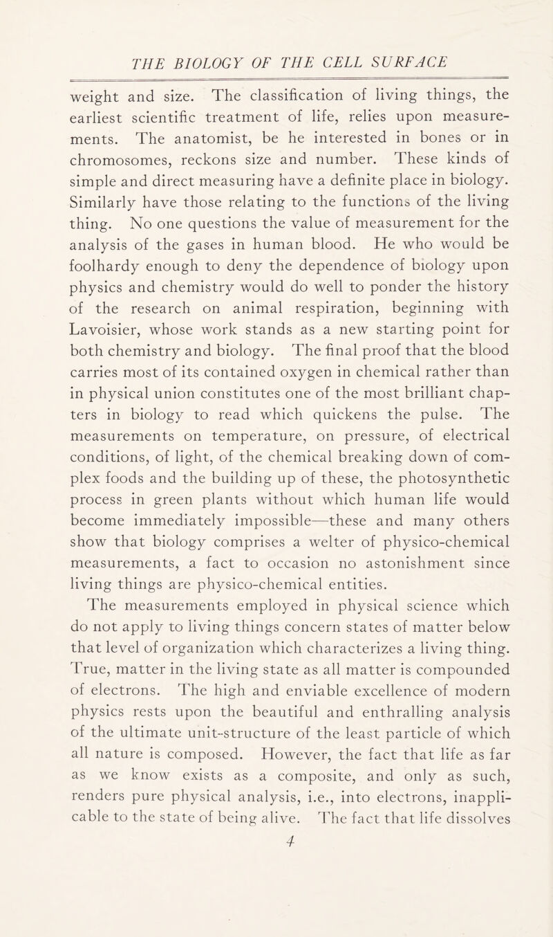 weight and size. The classification of living things, the earliest scientific treatment of life, relies upon measure- ments. The anatomist, be he interested in bones or in chromosomes, reckons size and number. These kinds of simple and direct measuring have a definite place in biology. Similarly have those relating to the functions of the living thing. No one questions the value of measurement for the analysis of the gases in human blood. He who would be foolhardy enough to deny the dependence of biology upon physics and chemistry would do well to ponder the history of the research on animal respiration, beginning with Lavoisier, whose work stands as a new starting point for both chemistry and biology. The final proof that the blood carries most of its contained oxygen in chemical rather than in physical union constitutes one of the most brilliant chap- ters in biology to read which quickens the pulse. The measurements on temperature, on pressure, of electrical conditions, of light, of the chemical breaking down of com- plex foods and the building up of these, the photosynthetic process in green plants without which human life would become immediately impossible—these and many others show that biology comprises a welter of physico-chemical measurements, a fact to occasion no astonishment since living things are physico-chemical entities. The measurements employed in physical science which do not apply to living things concern states of matter below that level of organization which characterizes a living thing. True, matter in the living state as all matter is compounded of electrons. The high and enviable excellence of modern physics rests upon the beautiful and enthralling analysis of the ultimate unit-structure of the least particle of which all nature is composed. However, the fact that life as far as we know exists as a composite, and only as such, renders pure physical analysis, i.e., into electrons, inappli- cable to the state of being alive. The fact that life dissolves 4-