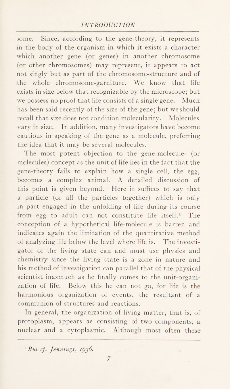 some. Since, according to the gene-theory, it represents in the body of the organism in which it exists a character which another gene (or genes) in another chromosome (or other chromosomes) may represent, it appears to act not singly but as part of the chromosome-structure and of the whole chromosome-garniture. We know that life exists in size below that recognizable by the microscope; but we possess no proof that life consists of a single gene. Much has been said recently of the size of the gene; but we should recall that size does not condition molecularity. Molecules vary in size. In addition, many investigators have become cautious in speaking of the gene as a molecule, preferring the idea that it may be several molecules. The most potent objection to the gene-molecule- (or molecules) concept as the unit of life lies in the fact that the gene-theory fails to explain how a single cell, the egg, becomes a complex animal. A detailed discussion of this point is given beyond. Here it suffices to say that a particle (or all the particles together) which is only in part engaged in the unfolding of life during its course from egg to adult can not constitute life itself.1 The conception of a hypothetical life-molecule is barren and indicates again the limitation of the quantitative method of analyzing life below the level where life is. The investi- gator of the living state can and must use physics and chemistry since the living state is a zone in nature and his method of investigation can parallel that of the physical scientist inasmuch as he finally comes to the unit-organi- zation of life. Below this he can not go, for life is the harmonious organization of events, the resultant of a communion of structures and reactions. In general, the organization of living matter, that is, of protoplasm, appears as consisting of two components, a nuclear and a cytoplasmic. Although most often these 1 But cf. Jennings, /pjb.