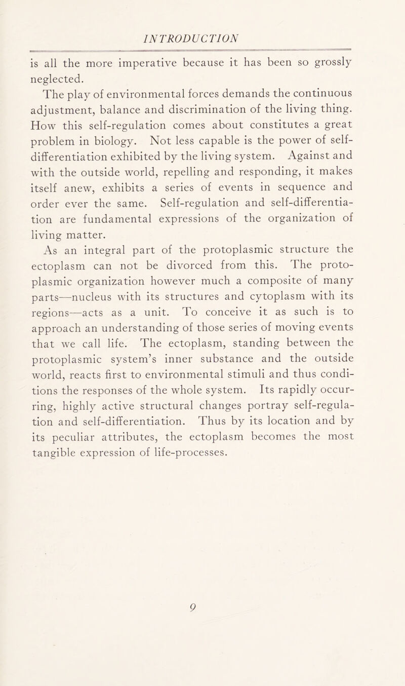 is all the more imperative because it has been so grossly neglected. The play of environmental forces demands the continuous adjustment, balance and discrimination of the living thing. How this self-regulation comes about constitutes a great problem in biology. Not less capable is the power of self- differentiation exhibited by the living system. Against and with the outside world, repelling and responding, it makes itself anew, exhibits a series of events in sequence and order ever the same. Self-regulation and self-differentia- tion are fundamental expressions of the organization of living matter. As an integral part of the protoplasmic structure the ectoplasm can not be divorced from this. The proto- plasmic organization however much a composite of many parts—nucleus with its structures and cytoplasm with its regions—acts as a unit. To conceive it as such is to approach an understanding of those series of moving events that we call life. The ectoplasm, standing between the protoplasmic system’s inner substance and the outside world, reacts first to environmental stimuli and thus condi- tions the responses of the whole system. Its rapidly occur- ring, highly active structural changes portray self-regula- tion and self-differentiation. Thus by its location and by its peculiar attributes, the ectoplasm becomes the most tangible expression of life-processes.