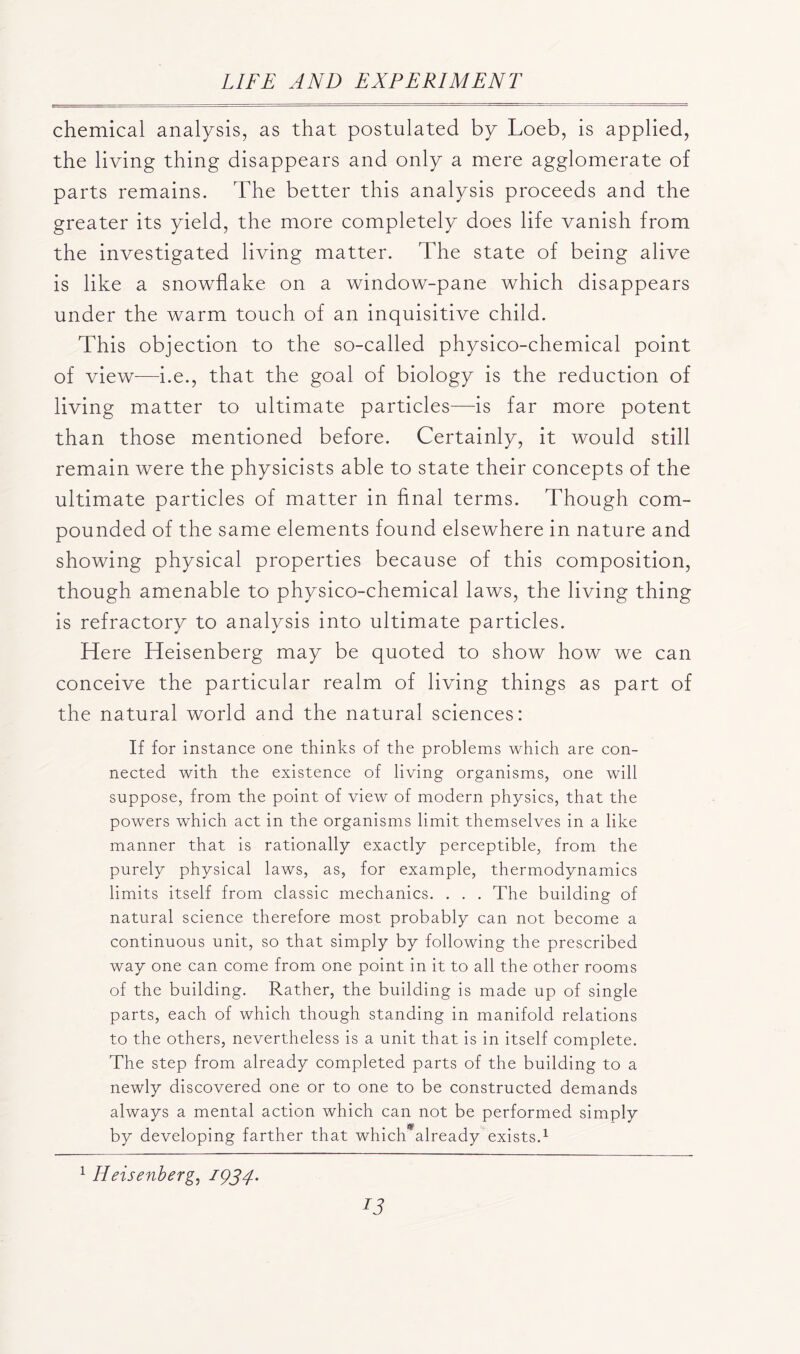 chemical analysis, as that postulated by Loeb, is applied, the living thing disappears and only a mere agglomerate of parts remains. The better this analysis proceeds and the greater its yield, the more completely does life vanish from the investigated living matter. The state of being alive is like a snowflake on a window-pane which disappears under the warm touch of an inquisitive child. This objection to the so-called physico-chemical point of view-—i.e., that the goal of biology is the reduction of living matter to ultimate particles—is far more potent than those mentioned before. Certainly, it would still remain were the physicists able to state their concepts of the ultimate particles of matter in final terms. Though com- pounded of the same elements found elsewhere in nature and showing physical properties because of this composition, though amenable to physico-chemical laws, the living thing is refractory to analysis into ultimate particles. Here Heisenberg may be quoted to show how we can conceive the particular realm of living things as part of the natural world and the natural sciences: If for instance one thinks of the problems which are con- nected with the existence of living organisms, one will suppose, from the point of view of modern physics, that the powers which act in the organisms limit themselves in a like manner that is rationally exactly perceptible, from the purely physical laws, as, for example, thermodynamics limits itself from classic mechanics. . . . The building of natural science therefore most probably can not become a continuous unit, so that simply by following the prescribed way one can come from one point in it to all the other rooms of the building. Rather, the building is made up of single parts, each of which though standing in manifold relations to the others, nevertheless is a unit that is in itself complete. The step from already completed parts of the building to a newly discovered one or to one to be constructed demands always a mental action which can not be performed simply by developing farther that which*already exists.1 1 IIeisenberg, 1934'