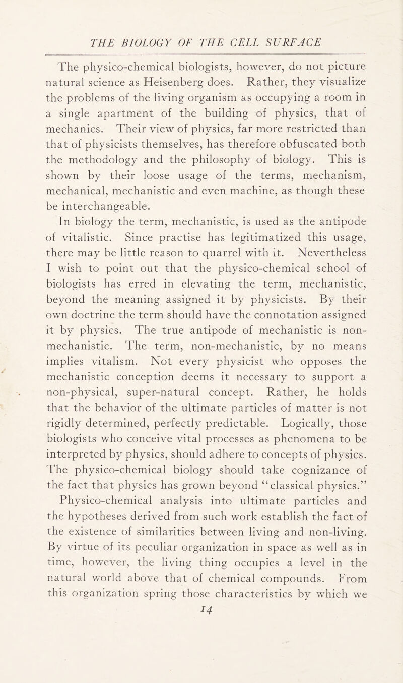 The physico-chemical biologists, however, do not picture natural science as Heisenberg does. Rather, they visualize the problems of the living organism as occupying a room, in a single apartment of the building of physics, that of mechanics. Their view of physics, far more restricted than that of physicists themselves, has therefore obfuscated both the methodology and the philosophy of biology. This is shown by their loose usage of the terms, mechanism, mechanical, mechanistic and even machine, as though these be interchangeable. In biology the term, mechanistic, is used as the antipode of vitalistic. Since practise has legitimatized this usage, there may be little reason to quarrel with it. Nevertheless I wish to point out that the physico-chemical school of biologists has erred in elevating the term, mechanistic, beyond the meaning assigned it by physicists. By their own doctrine the term should have the connotation assigned it by physics. The true antipode of mechanistic is non- mechanistic. The term, non-mechanistic, by no means implies vitalism. Not every physicist who opposes the mechanistic conception deems it necessary to support a non-physical, super-natural concept. Rather, he holds that the behavior of the ultimate particles of matter is not rigidly determined, perfectly predictable. Logically, those biologists who conceive vital processes as phenomena to be interpreted by physics, should adhere to concepts of physics. The physico-chemical biology should take cognizance of the fact that physics has grown beyond “classical physics.” Physico-chemical analysis into ultimate particles and the hypotheses derived from such work establish the fact of the existence of similarities between living and non-living. By virtue of its peculiar organization in space as well as in time, however, the living thing occupies a level in the natural world above that of chemical compounds. From this organization spring those characteristics by which we