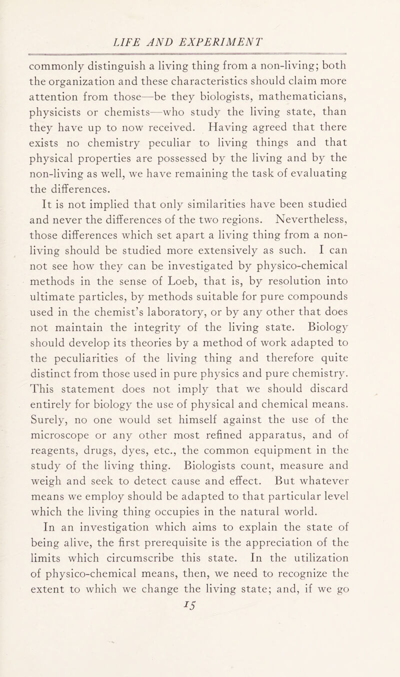 commonly distinguish a living thing from a non-living; both the organization and these characteristics should claim more attention from those—be they biologists, mathematicians, physicists or chemists—who study the living state, than they have up to now received. Having agreed that there exists no chemistry peculiar to living things and that physical properties are possessed by the living and by the non-living as well, we have remaining the task of evaluating the differences. It is not implied that only similarities have been studied and never the differences of the two regions. Nevertheless, those differences which set apart a living thing from a non- living should be studied more extensively as such. I can not see how they can be investigated by physico-chemical methods in the sense of Loeb, that is, by resolution into ultimate particles, by methods suitable for pure compounds used in the chemist’s laboratory, or by any other that does not maintain the integrity of the living state. Biology should develop its theories by a method of work adapted to the peculiarities of the living thing and therefore quite distinct from those used in pure physics and pure chemistry. This statement does not imply that we should discard entirely for biology the use of physical and chemical means. Surely, no one would set himself against the use of the microscope or any other most refined apparatus, and of reagents, drugs, dyes, etc., the common equipment in the study of the living thing. Biologists count, measure and weigh and seek to detect cause and effect. But whatever means we employ should be adapted to that particular level which the living thing occupies in the natural world. In an investigation which aims to explain the state of being alive, the first prerequisite is the appreciation of the limits which circumscribe this state. In the utilization of physico-chemical means, then, we need to recognize the extent to which we change the living state; and, if we go