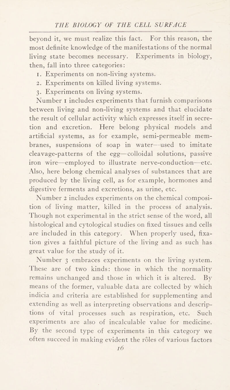 beyond it, we must realize this fact. For this reason, the most definite knowledge of the manifestations of the normal living state becomes necessary. Experiments in biology, then, fall into three categories: 1. Experiments on non-living systems. 2. Experiments on killed living systems. 3. Experiments on living systems. Number I includes experiments that furnish comparisons between living and non-living systems and that elucidate the result of cellular activity which expresses itself in secre- tion and excretion. Here belong physical models and artificial systems, as for example, semi-permeable mem- branes, suspensions of soap in water—used to imitate cleavage-patterns of the egg—colloidal solutions, passive iron wire—employed to illustrate nerve-conduction—etc. Also, here belong chemical analyses of substances that are produced by the living cell, as for example, hormones and digestive ferments and excretions, as urine, etc. Number 2 includes experiments on the chemical composi- tion of living matter, killed in the process of analysis. Though not experimental in the strict sense of the word, all histological and cytological studies on fixed tissues and cells are included in this category. When properly used, fixa- tion gives a faithful picture of the living and as such has great value for the study of it. Number 3 embraces experiments on the living system. These are of two kinds: those in which the normality remains unchanged and those in which it is altered. By means of the former, valuable data are collected by which indicia and criteria are established for supplementing and extending as well as interpreting observations and descrip- tions of vital processes such as respiration, etc. Such experiments are also of incalculable value for medicine. By the second type of experiments in this category we often succeed in making evident the roles of various factors