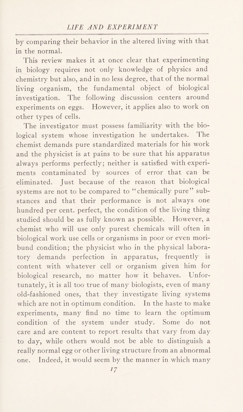 by comparing their behavior in the altered living with that in the normal. This review makes it at once clear that experimenting in biology requires not only knowledge of physics and chemistry but also, and in no less degree, that of the normal living organism, the fundamental object of biological investigation. The following discussion centers around experiments on eggs. However, it applies also to work on other types of cells. The investigator must possess familiarity with the bio- logical system whose investigation he undertakes. The chemist demands pure standardized materials for his work and the physicist is at pains to be sure that his apparatus always performs perfectly; neither is satisfied with experi- ments contaminated by sources of error that can be eliminated. Just because of the reason that biological systems are not to be compared to “chemically pure” sub- stances and that their performance is not always one hundred per cent, perfect, the condition of the living thing studied should be as fully known as possible. However, a chemist who will use only purest chemicals will often in biological work use cells or organisms in poor or even mori- bund condition; the physicist who in the physical labora- tory demands perfection in apparatus, frequently is content with whatever cell or organism given him for biological research, no matter how it behaves. Unfor- tunately, it is all too true of many biologists, even of many old-fashioned ones, that they investigate living systems which are not in optimum condition. In the haste to make experiments, many find no time to learn the optimum condition of the system under study. Some do not care and are content to report results that vary from day to day, while others would not be able to distinguish a really normal egg or other living structure from an abnormal Indeed, it would seem by the manner in which many ^7 one.