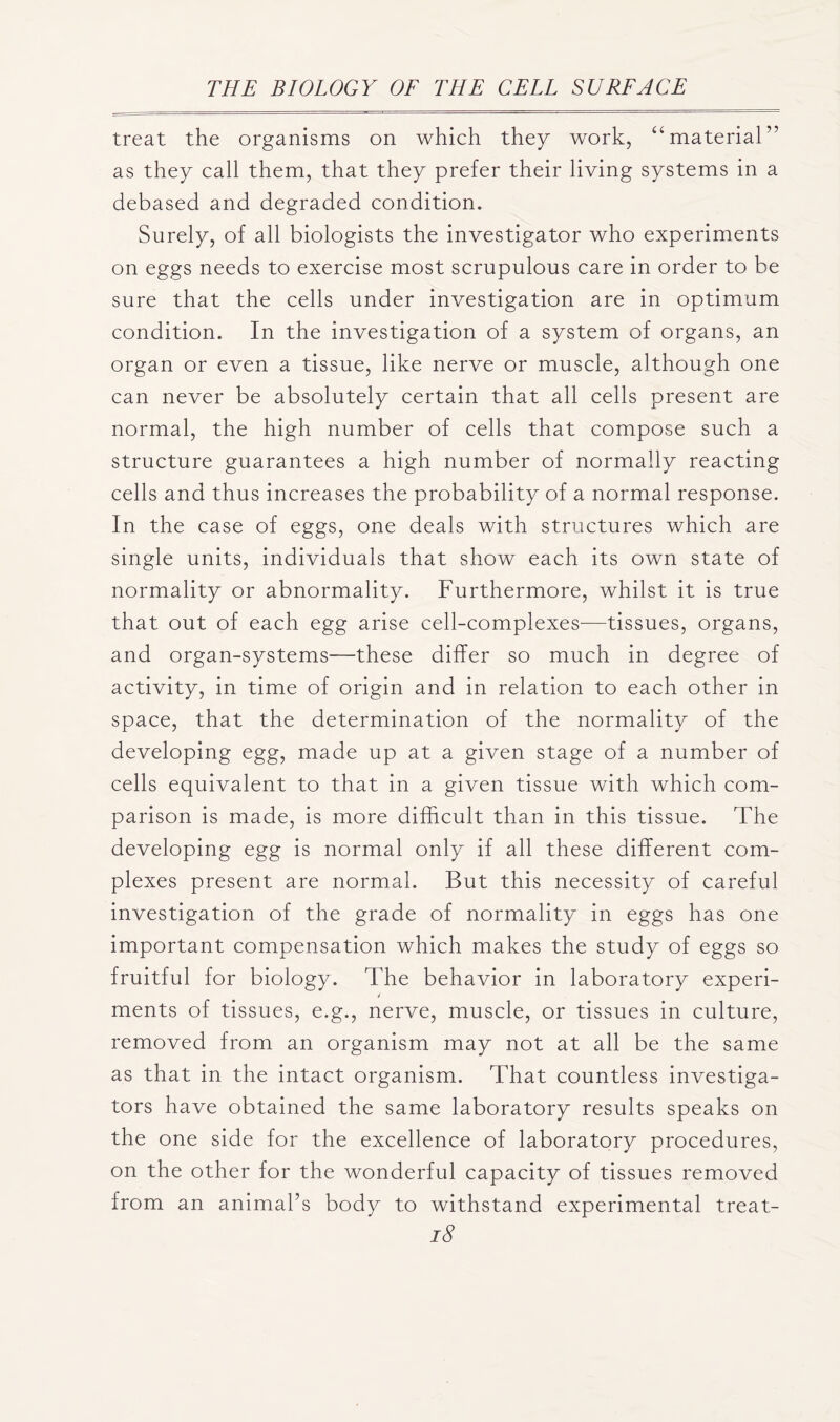 treat the organisms on which they work, “material” as they call them, that they prefer their living systems in a debased and degraded condition. Surely, of all biologists the investigator who experiments on eggs needs to exercise most scrupulous care in order to be sure that the cells under investigation are in optimum condition. In the investigation of a system of organs, an organ or even a tissue, like nerve or muscle, although one can never be absolutely certain that all cells present are normal, the high number of cells that compose such a structure guarantees a high number of normally reacting cells and thus increases the probability of a normal response. In the case of eggs, one deals with structures which are single units, individuals that show each its own state of normality or abnormality. Furthermore, whilst it is true that out of each egg arise cell-complexes—tissues, organs, and organ-systems—these differ so much in degree of activity, in time of origin and in relation to each other in space, that the determination of the normality of the developing egg, made up at a given stage of a number of cells equivalent to that in a given tissue with which com- parison is made, is more difficult than in this tissue. The developing egg is normal only if all these different com- plexes present are normal. But this necessity of careful investigation of the grade of normality in eggs has one important compensation which makes the study of eggs so fruitful for biology. The behavior in laboratory experi- ments of tissues, e.g., nerve, muscle, or tissues in culture, removed from an organism may not at all be the same as that in the intact organism. That countless investiga- tors have obtained the same laboratory results speaks on the one side for the excellence of laboratory procedures, on the other for the wonderful capacity of tissues removed from an animal’s body to withstand experimental treat-