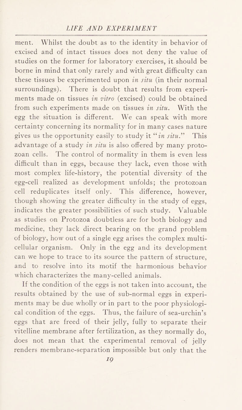 ment. Whilst the doubt as to the identity in behavior of excised and of intact tissues does not deny the value of studies on the former for laboratory exercises, it should be borne in mind that only rarely and with great difficulty can these tissues be experimented upon in situ (in their normal surroundings). There is doubt that results from experi- ments made on tissues in vitro (excised) could be obtained from such experiments made on tissues in situ. With the egg the situation is different. We can speak with more certainty concerning its normality for in many cases nature gives us the opportunity easily to study it “in situ.” This advantage of a study in situ is also offered by many proto- zoan cells. The control of normality in them is even less difficult than in eggs, because they lack, even those with most complex life-history, the potential diversity of the egg-cell realized as development unfolds; the protozoan cell reduplicates itself only. This difference, however, though showing the greater difficulty in the study of eggs, indicates the greater possibilities of such study. Valuable as studies on Protozoa doubtless are for both biology and medicine, they lack direct bearing on the grand problem of biology, how out of a single egg arises the complex multi- cellular organism. Only in the egg and its development can we hope to trace to its source the pattern of structure, and to resolve into its motif the harmonious behavior which characterizes the many-celled animals. If the condition of the eggs is not taken into account, the results obtained by the use of sub-normal eggs in experi- ments may be due wholly or in part to the poor physiologi- cal condition of the eggs. Thus, the failure of sea-urchin’s eggs that are freed of their jelly, fully to separate their vitelline membrane after fertilization, as they normally do, does not mean that the experimental removal of jelly renders membrane-separation impossible but only that the IQ