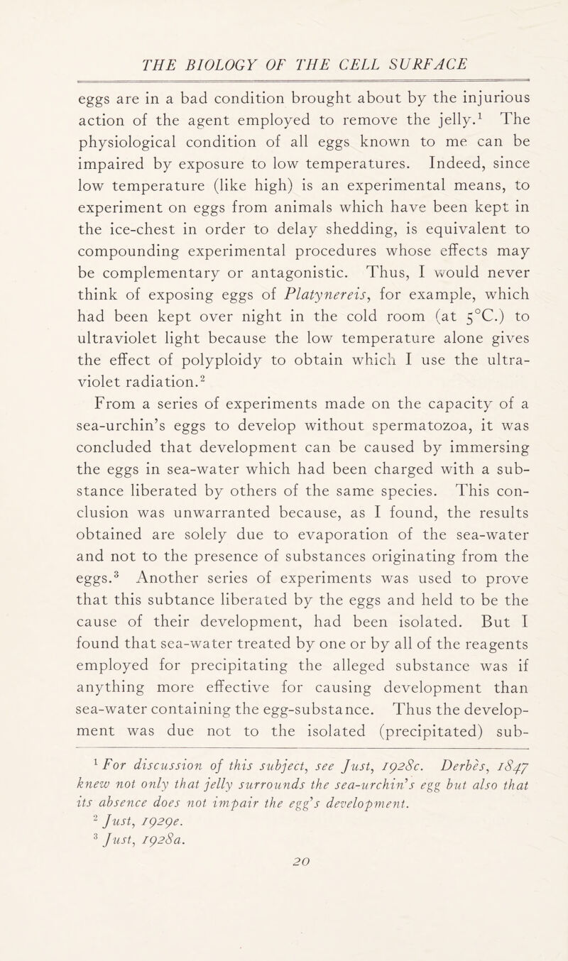 eggs are in a bad condition brought about by the injurious action of the agent employed to remove the jelly.1 The physiological condition of all eggs known to me can be impaired by exposure to low temperatures. Indeed, since low temperature (like high) is an experimental means, to experiment on eggs from animals which have been kept in the ice-chest in order to delay shedding, is equivalent to compounding experimental procedures whose effects may be complementary or antagonistic. Thus, I would never think of exposing eggs of Platynereis, for example, which had been kept over night in the cold room (at 5°C.) to ultraviolet light because the low temperature alone gives the effect of polyploidy to obtain which I use the ultra- violet radiation.2 From a series of experiments made on the capacity of a sea-urchin’s eggs to develop without spermatozoa, it was concluded that development can be caused by immersing the eggs in sea-water which had been charged with a sub- stance liberated by others of the same species. This con- clusion was unwarranted because, as I found, the results obtained are solely due to evaporation of the sea-water and not to the presence of substances originating from the eggs.3 Another series of experiments was used to prove that this subtance liberated by the eggs and held to be the cause of their development, had been isolated. But I found that sea-water treated by one or by all of the reagents employed for precipitating the alleged substance was if anything more effective for causing development than sea-water containing the egg-substance. Thus the develop- ment was due not to the isolated (precipitated) sub- 1 For discussion of this subject, see Just, 1928c. Derbes, 184.7 knew not only that jelly surrounds the sea-urchin7s egg but also that its absence does not impair the egg7s development. 2 Just, 1929c. 3 Just, 1928a.