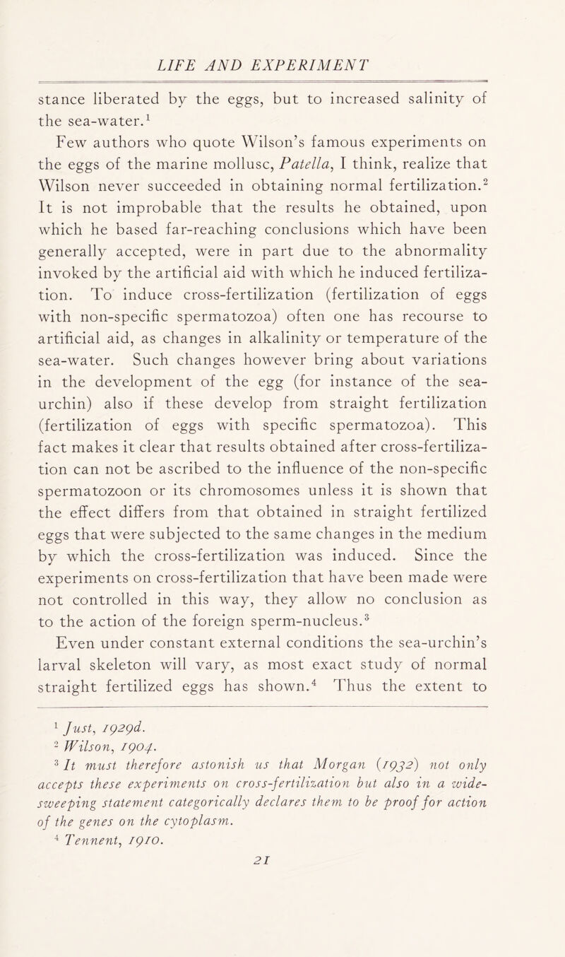 stance liberated by the eggs, but to increased salinity of the sea-water.1 Few authors who quote Wilson’s famous experiments on the eggs of the marine mollusc, Patella, I think, realize that Wilson never succeeded in obtaining normal fertilization.2 It is not improbable that the results he obtained, upon which he based far-reaching conclusions which have been generally accepted, were in part due to the abnormality invoked by the artificial aid with which he induced fertiliza- tion. To induce cross-fertilization (fertilization of eggs with non-specific spermatozoa) often one has recourse to artificial aid, as changes in alkalinity or temperature of the sea-water. Such changes however bring about variations in the development of the egg (for instance of the sea- urchin) also if these develop from straight fertilization (fertilization of eggs with specific spermatozoa). This fact makes it clear that results obtained after cross-fertiliza- tion can not be ascribed to the influence of the non-specific spermatozoon or its chromosomes unless it is shown that the effect differs from that obtained in straight fertilized eggs that were subjected to the same changes in the medium by which the cross-fertilization was induced. Since the experiments on cross-fertilization that have been made were not controlled in this way, they allow no conclusion as to the action of the foreign sperm-nucleus.3 Even under constant external conditions the sea-urchin’s larval skeleton will vary, as most exact study of normal straight fertilized eggs has shown.4 Thus the extent to 1 Just, 192yd. 2 Wilson, 1904. 3 It must therefore astonish us that Morgan {1942) not only accepts these experiments on cross-fertilization but also in a wide- sweeping statement categorically declares them to be proof for action of the genes on the cytoplasm. 4 Tennent, 1910.