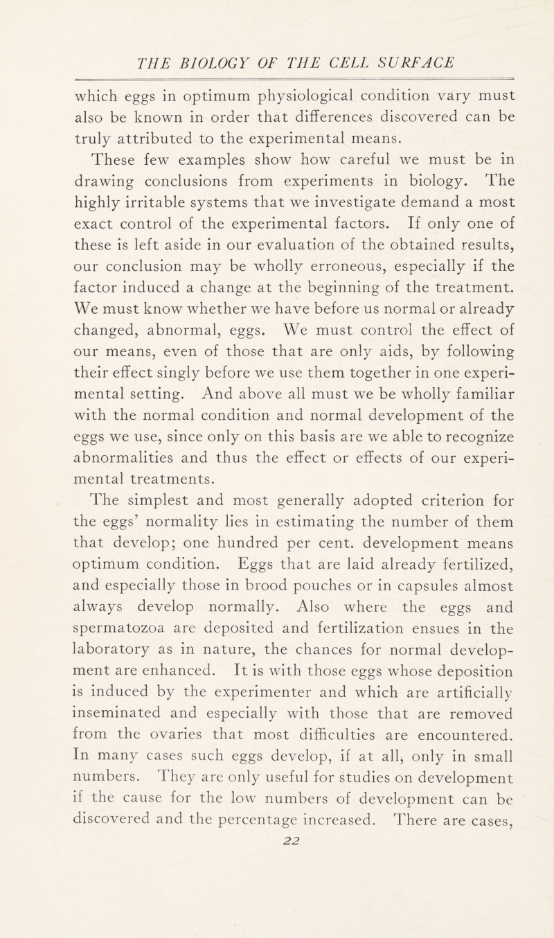 which eggs in optimum physiological condition vary must also be known in order that differences discovered can be truly attributed to the experimental means. These few examples show how careful we must be in. drawing conclusions from experiments in biology. The highly irritable systems that we investigate demand a most exact control of the experimental factors. If only one of these is left aside in our evaluation of the obtained results, our conclusion may be wholly erroneous, especially if the factor induced a change at the beginning of the treatment. We must know whether we have before us normal or already changed, abnormal, eggs. We must control the effect of our means, even of those that are only aids, by following their effect singly before we use them together in one experi- mental setting. And above all must we be wholly familiar with the normal condition and normal development of the eggs we use, since only on this basis are we able to recognize abnormalities and thus the effect or effects of our experi- mental treatments. The simplest and most generally adopted criterion for the eggs’ normality lies in estimating the number of them that develop; one hundred per cent, development means optimum condition. Eggs that are laid already fertilized, and especially those in brood pouches or in capsules almost always develop normally. Also where the eggs and spermatozoa are deposited and fertilization ensues in the laboratory as in nature, the chances for normal develop- ment are enhanced. It is with those eggs whose deposition is induced by the experimenter and which are artificially inseminated and especially with those that are removed from the ovaries that most difficulties are encountered. In many cases such eggs develop, if at all, only in small numbers. They are only useful for studies on development if the cause for the low numbers of development can be discovered and the percentage increased. There are cases,