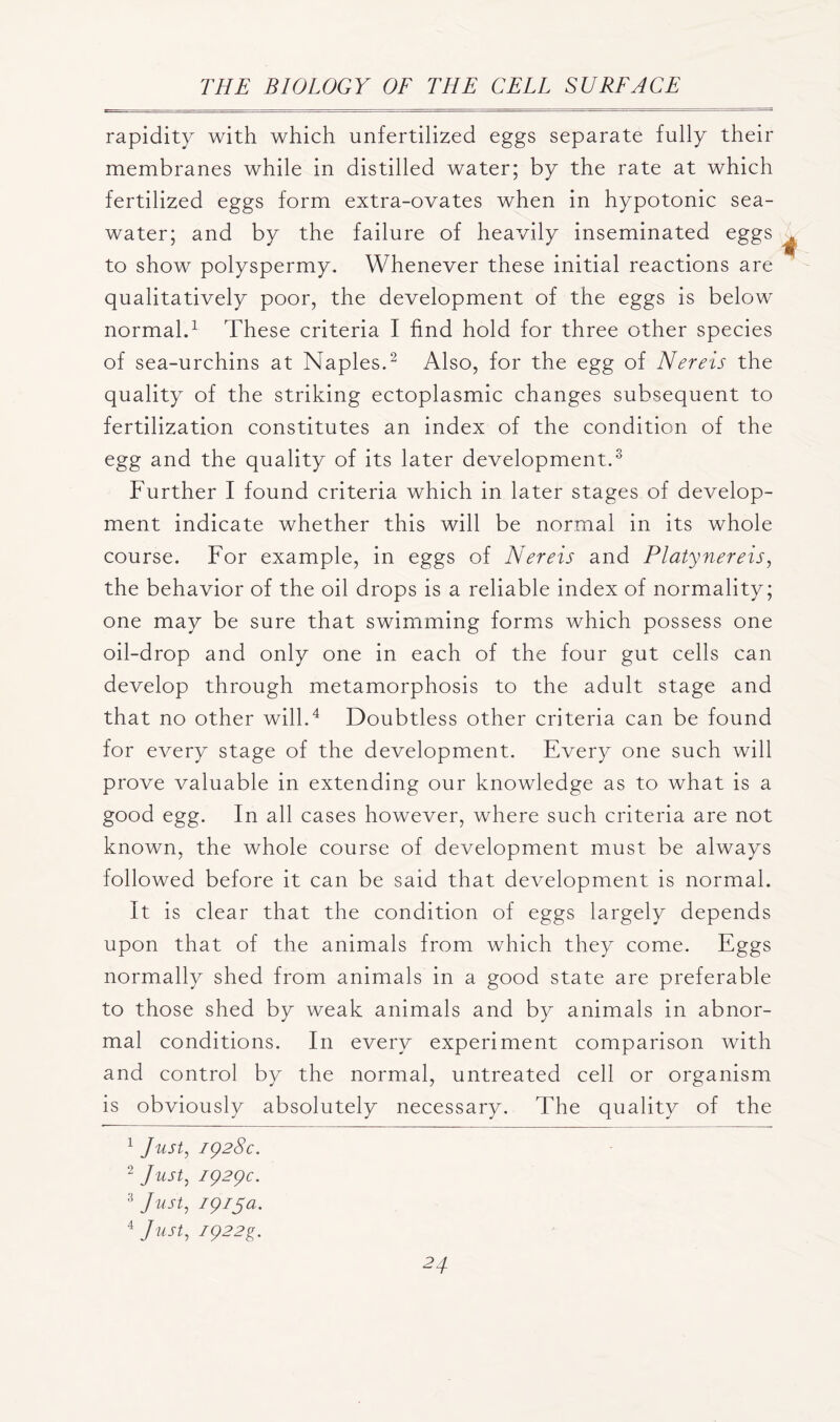 rapidity with which unfertilized eggs separate fully their membranes while in distilled water; by the rate at which fertilized eggs form extra-ovates when in hypotonic sea- water; and by the failure of heavily inseminated eggs to show polyspermy. Whenever these initial reactions are qualitatively poor, the development of the eggs is below normal.1 These criteria I find hold for three other species of sea-urchins at Naples.2 Also, for the egg of Nereis the quality of the striking ectoplasmic changes subsequent to fertilization constitutes an index of the condition of the egg and the quality of its later development.3 Further I found criteria which in later stages of develop- ment indicate whether this will be normal in its whole course. For example, in eggs of Nereis and Platynereis, the behavior of the oil drops is a reliable index of normality; one may be sure that swimming forms which possess one oil-drop and only one in each of the four gut cells can develop through metamorphosis to the adult stage and that no other will.4 Doubtless other criteria can be found for every stage of the development. Every one such will prove valuable in extending our knowledge as to what is a good egg. In all cases however, where such criteria are not known, the whole course of development must be always followed before it can be said that development is normal. It is clear that the condition of eggs largely depends upon that of the animals from which they come. Eggs normally shed from animals in a good state are preferable to those shed by weak animals and by animals in abnor- mal conditions. In every experiment comparison with and control by the normal, untreated cell or organism is obviously absolutely necessary. The quality of the 1 Just, 1928c. 2 Just, 1929c. 3 Just, 1915a. 4 Just, I922g.