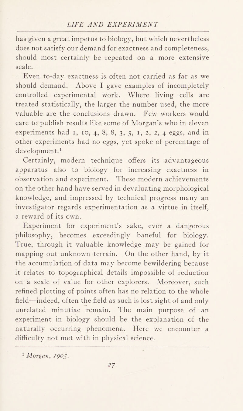 has given a great impetus to biology, but which nevertheless does not satisfy our demand for exactness and completeness, should most certainly be repeated on a more extensive scale. Even to-day exactness is often not carried as far as we should demand. Above I gave examples of incompletely controlled experimental work. Where living cells are treated statistically, the larger the number used, the more valuable are the conclusions drawn. Few workers would care to publish results like some of Morgan’s who in eleven experiments had i, io, 4, 8, 8, 3, 3, 1, 2, 2, 4 eggs, and in other experiments had no eggs, yet spoke of percentage of development.1 Certainly, modern technique offers its advantageous apparatus also to biology for increasing exactness in observation and experiment. These modern achievements on the other hand have served in devaluating morphological knowledge, and impressed by technical progress many an investigator regards experimentation as a virtue in itself, a reward of its own. Experiment for experiment’s sake, ever a dangerous philosophy, becomes exceedingly baneful for biology. True, through it valuable knowledge may be gained for mapping out unknown terrain. On the other hand, by it the accumulation of data may become bewildering because it relates to topographical details impossible of reduction on a scale of value for other explorers. Moreover, such refined plotting of points often has no relation to the whole field—indeed, often the field as such is lost sight of and only unrelated minutiae remain. The main purpose of an experiment in biology should be the explanation of the naturally occurring phenomena. Here we encounter a difficulty not met with in physical science. 1 Morgan, /poy