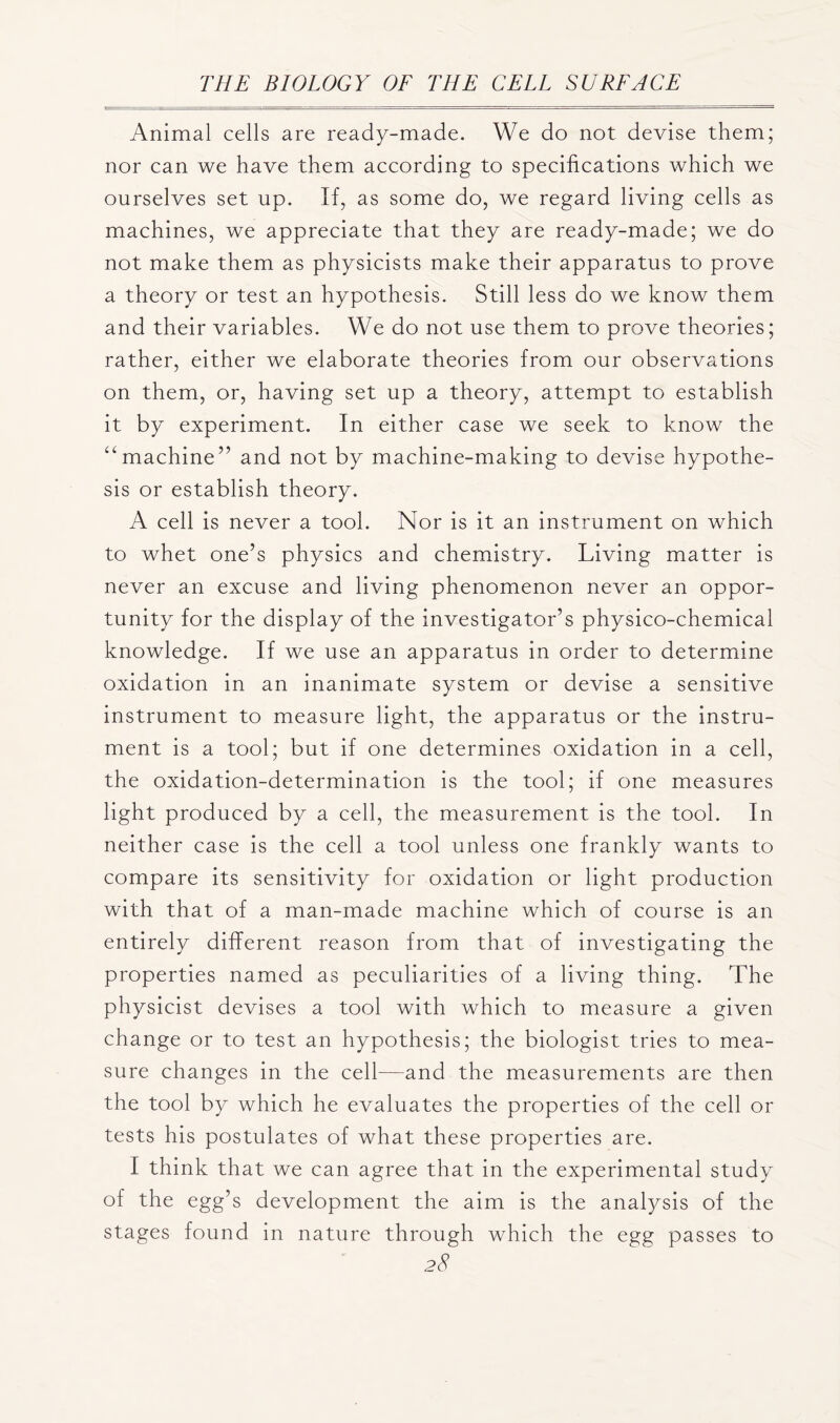 Animal cells are ready-made. We do not devise them; nor can we have them according to specifications which we ourselves set up. If, as some do, we regard living cells as machines, we appreciate that they are ready-made; we do not make them as physicists make their apparatus to prove a theory or test an hypothesis. Still less do we know them and their variables. We do not use them to prove theories; rather, either we elaborate theories from our observations on them, or, having set up a theory, attempt to establish it by experiment. In either case we seek to know the “machine” and not by machine-making to devise hypothe- sis or establish theory. A cell is never a tool. Nor is it an instrument on which to whet one’s physics and chemistry. Living matter is never an excuse and living phenomenon never an oppor- tunity for the display of the investigator’s physico-chemical knowledge. If we use an apparatus in order to determine oxidation in an inanimate system or devise a sensitive instrument to measure light, the apparatus or the instru- ment is a tool; but if one determines oxidation in a cell, the oxidation-determination is the tool; if one measures light produced by a cell, the measurement is the tool. In neither case is the cell a tool unless one frankly wants to compare its sensitivity for oxidation or light production with that of a man-made machine which of course is an entirely different reason from that of investigating the properties named as peculiarities of a living thing. The physicist devises a tool with which to measure a given change or to test an hypothesis; the biologist tries to mea- sure changes in the cell—and the measurements are then the tool by which he evaluates the properties of the cell or tests his postulates of what these properties are. I think that we can agree that in the experimental study of the egg’s development the aim is the analysis of the stages found in nature through which the egg passes to