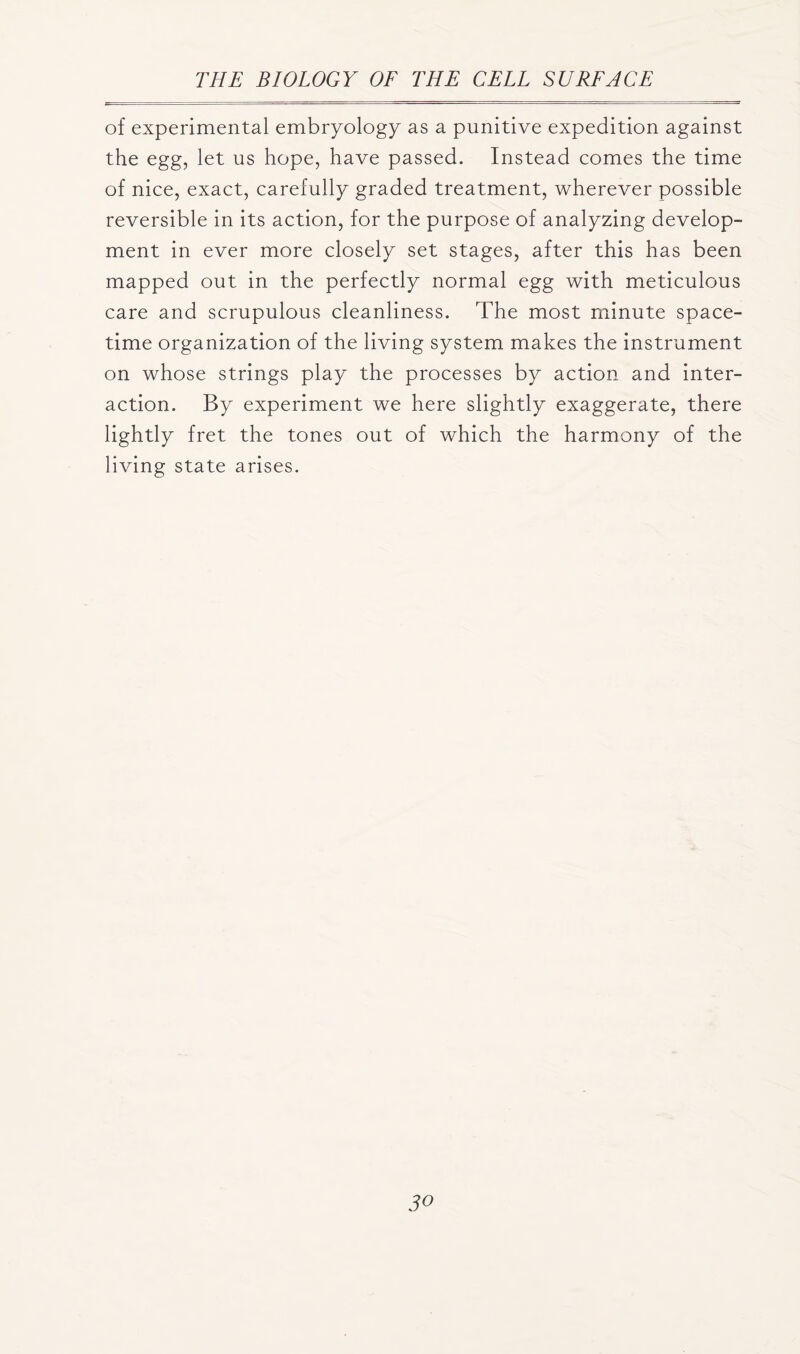 of experimental embryology as a punitive expedition against the egg, let us hope, have passed. Instead comes the time of nice, exact, carefully graded treatment, wherever possible reversible in its action, for the purpose of analyzing develop- ment in ever more closely set stages, after this has been mapped out in the perfectly normal egg with meticulous care and scrupulous cleanliness. The most minute space- time organization of the living system makes the instrument on whose strings play the processes by action and inter- action. By experiment we here slightly exaggerate, there lightly fret the tones out of which the harmony of the living state arises.