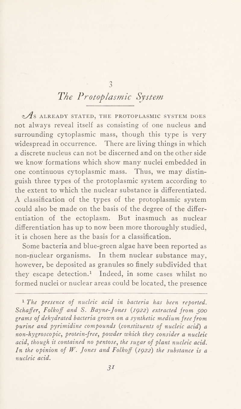 3 The Protoplasmic System cl/^s already stated, the protoplasmic system does not always reveal itself as consisting of one nucleus and surrounding cytoplasmic mass, though this type is very widespread in occurrence. There are living things in which a discrete nucleus can not be discerned and on the other side we know formations which show many nuclei embedded in one continuous cytoplasmic mass. Thus, we may distin- guish three types of the protoplasmic system according to the extent to which the nuclear substance is differentiated. A classification of the types of the protoplasmic system could also be made on the basis of the degree of the differ- entiation of the ectoplasm. But inasmuch as nuclear differentiation has up to now been more thoroughly studied, it is chosen here as the basis for a classification. Some bacteria and blue-green algae have been reported as non-nuclear organisms. In them nuclear substance may, however, be deposited as granules so finely subdivided that they escape detection.1 Indeed, in some cases whilst no formed nuclei or nuclear areas could be located, the presence 1 The presence of nucleic acid in bacteria has been reported. Schaffer, Folkoff and S. Bayne-Jones (1922) extracted from 500 grams of dehydrated bacteria grown on a synthetic medium free from purine and pyrimidine compounds (constituents of nucleic acid) a non-hygroscopic, protein-free, powder which they consider a nucleic acid, though it contained no pentose, the sugar of plant nucleic acid. In the opinion of W. Jones and Folkoff (1922) the substance is a nucleic acid.