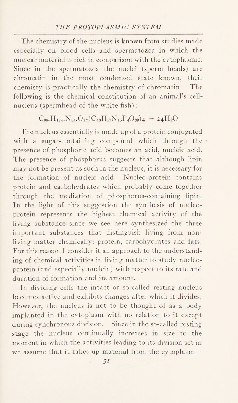 The chemistry of the nucleus is known from studies made especially on blood cells and spermatozoa in which the nuclear material is rich in comparison with the cytoplasmic. Since in the spermatozoa the nuclei (sperm heads) are chromatin in the most condensed state known, their chemisty is practically the chemistry of chromatin. The following is the chemical constitution of an animal’s cell- nucleus (spermhead of the white fish): Cg6*hd 184'bl54.0 22 (ChsH^N 15P4O30) \ — 24H2O The nucleus essentially is made up of a protein conjugated with a sugar-containing compound which through the presence of phosphoric acid becomes an acid, nucleic acid. The presence of phosphorus suggests that although lipin may not be present as such in the nucleus, it is necessary for the formation of nucleic acid. Nucleo-protein contains protein and carbohydrates which probably come together through the mediation of phosphorus-containing lipin. In the light of this suggestion the synthesis of nucleo- protein represents the highest chemical activity of the living substance since we see here synthesized the three important substances that distinguish living from non- living matter chemically: protein, carbohydrates and fats. For this reason I consider it an approach to the understand- ing of chemical activities in living matter to study nucleo- protein (and especially nuclein) with respect to its rate and duration of formation and its amount. In dividing cells the intact or so-called resting nucleus becomes active and exhibits changes after which it divides. However, the nucleus is not to be thought of as a body implanted in the cytoplasm with no relation to it except during synchronous division. Since in the so-called resting stage the nucleus continually increases in size to the moment in which the activities leading to its division set in we assume that it takes up material from the cytoplasm—-