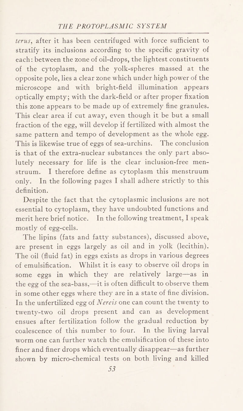 terus, after it has been centrifuged with force sufficient to stratify its inclusions according to the specific gravity of each: between the zone of oil-drops, the lightest constituents of the cytoplasm, and the yolk-spheres massed at the opposite pole, lies a clear zone which under high power of the microscope and with bright-field illumination appears optically empty; with the dark-field or after proper fixation this zone appears to be made up of extremely fine granules. This clear area if cut away, even though it be but a small fraction of the egg, will develop if fertilized with almost the same pattern and tempo of development as the whole egg. This is likewise true of eggs of sea-urchins. The conclusion is that of the extra-nuclear substances the only part abso- lutely necessary for life is the clear inclusion-free men- struum. I therefore define as cytoplasm this menstruum only. In the following pages I shall adhere strictly to this definition. Despite the fact that the cytoplasmic inclusions are not essential to cytoplasm, they have undoubted functions and merit here brief notice. In the following treatment, I speak mostly of egg-cells. The lipins (fats and fatty substances), discussed above, are present in eggs largely as oil and in yolk (lecithin). The oil (fluid fat) in eggs exists as drops in various degrees of emulsification. Whilst it is easy to observe oil drops in some eggs in which they are relatively large—as in the egg of the sea-bass,—it is often difficult to observe them in some other eggs where they are in a state of fine division. In the unfertilized egg of Nereis one can count the twenty to twenty-two oil drops present and can as development ensues after fertilization follow the gradual reduction by coalescence of this number to four. In the living larval worm one can further watch the emulsification of these into finer and finer drops which eventually disappear—as further shown by micro-chemical tests on both living and killed 55
