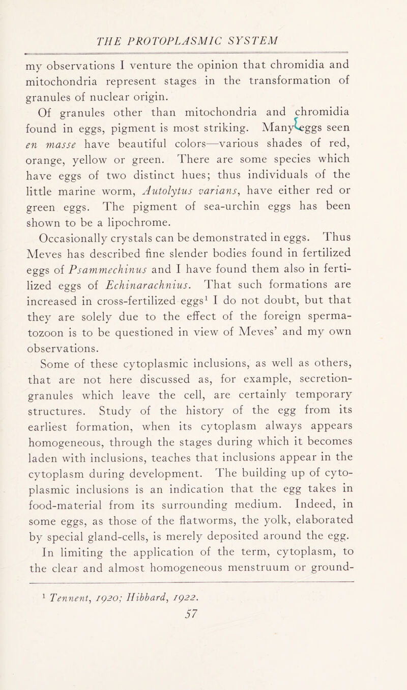 my observations I venture the opinion that chromidia and mitochondria represent stages in the transformation of granules of nuclear origin. Of granules other than mitochondria and chromidia found in eggs, pigment is most striking. Many eggs seen en masse have beautiful colors—various shades of red, orange, yellow or green. There are some species which have eggs of two distinct hues; thus individuals of the little marine worm, Autolytus varians, have either red or green eggs. The pigment of sea-urchin eggs has been shown to be a lipochrome. Occasionally crystals can be demonstrated in eggs. Thus Meves has described fine slender bodies found in fertilized eggs of Psammechinus and I have found them also in ferti- lized eggs of Echinarachnius. That such formations are increased in cross-fertilized eggs1 I do not doubt, but that they are solely due to the effect of the foreign sperma- tozoon is to be questioned in view of Meves’ and my own observations. Some of these cytoplasmic inclusions, as well as others, that are not here discussed as, for example, secretion- granules which leave the cell, are certainly temporary structures. Study of the history of the egg from its earliest formation, when its cytoplasm always appears homogeneous, through the stages during which it becomes laden with inclusions, teaches that inclusions appear in the cytoplasm during development. The building up of cyto- plasmic inclusions is an indication that the egg takes in food-material from its surrounding medium. Indeed, in some eggs, as those of the flatworms, the yolk, elaborated by special gland-cells, is merely deposited around the egg. In limiting the application of the term, cytoplasm, to the clear and almost homogeneous menstruum or ground- 1 Tennent, 1920; Hibbard, 1922.