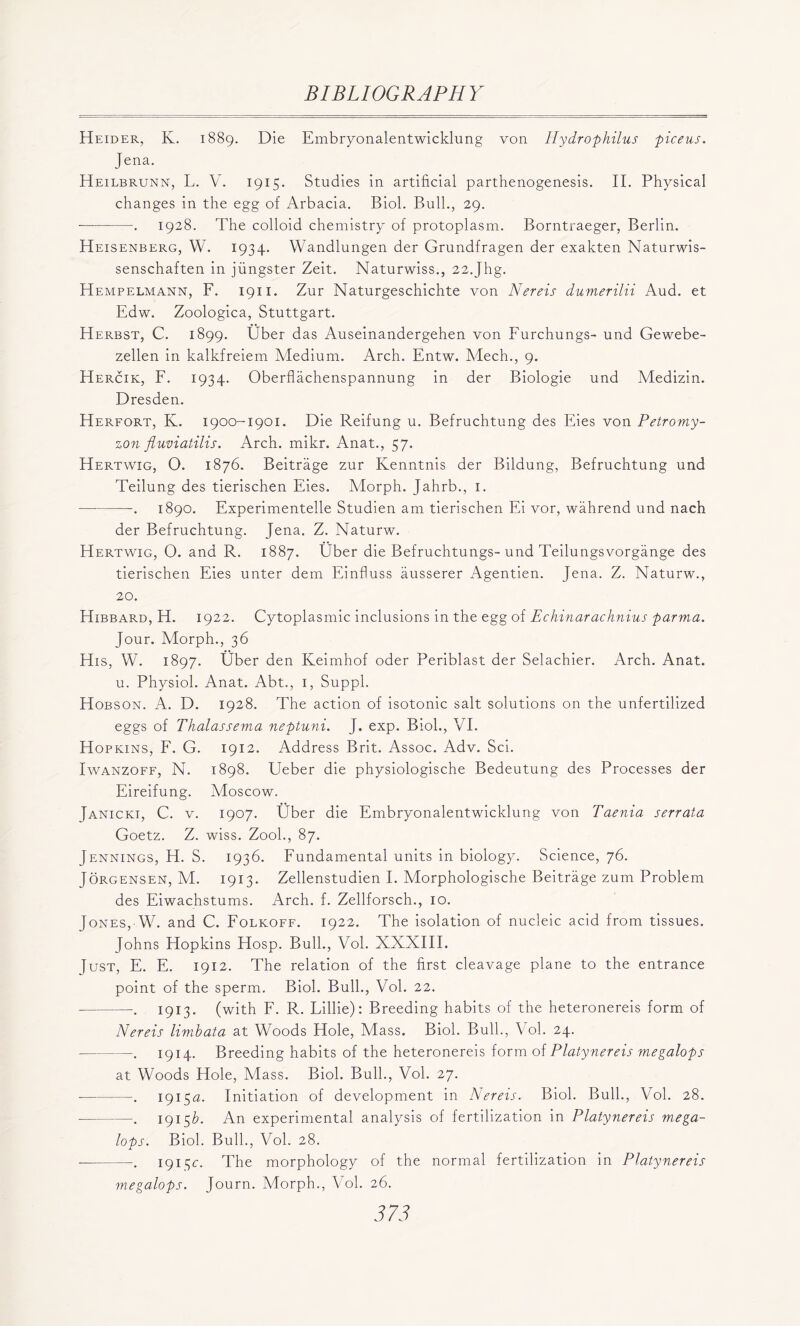 Heider, K. 1889. Die Embryonalentwicklung von Hydro fthilus piceus. Jena. Heilbrunn, L. V. 1915. Studies in artificial parthenogenesis. II. Physical changes in the egg of Arbacia. Biol. Bull., 29. ■ . 1928. The colloid chemistry of protoplasm. Borntraeger, Berlin. Heisenberg, W. 1934. Wandlungen der Grundfragen der exakten Naturwis- senschaften in jungster Zeit. Naturwiss., 22.Jhg. Hempelmann, F. 1911. Zur Naturgeschichte von Nereis dumerilii Aud. et Edw. Zoologica, Stuttgart. Herbst, C. 1899. Uber das Auseinandergehen von Furchungs- und Gewebe- zellen in kalkfreiem Medium. Arch. Entw. Mech., 9. Hercik, F. 1934. Oberflachenspannung in der Biologie und Medizin. Dresden. Herfort, K. 1900-1901. Die Reifung u. Befruchtung des Eies von Petromy- zon fluviatilis. Arch. mikr. Anat., 57. Hertwig, O. 1876. Beitrage zur Kenntnis der Bildung, Befruchtung und Teilung des tierischen Eies. Morph. Jahrb., 1. . 1890. Experimentelle Studien am tierischen Ei vor, wahrend und nach der Befruchtung. Jena. Z. Naturw. Hertwig, O. and R. 1887. Uber die Befruchtungs-und Teilungsvorgange des tierischen Eies unter dem Einfluss ausserer Agentien. Jena. Z. Naturw., 20. Hibbard, H. 1922. Cytoplasmic inclusions in the egg of Echinarachnius parma. Jour. Morph., 36 His, W. 1897. Uber den Keimhof oder Periblast der Selachier. Arch. Anat. u. Physiol. Anat. Abt., 1, Suppl. Hobson. A. D. 1928. The action of isotonic salt solutions on the unfertilized eggs of Thalassema neptuni. J. exp. Biol., VI. Hopkins, F. G. 1912. Address Brit. Assoc. Adv. Sci. Iwanzoff, N. 1898. Ueber die physiologische Bedeutung des Processes der Eireifung. Moscow. Janicki, C. v. 1907. Uber die Embryonalentwicklung von Taenia serrata Goetz. Z. wiss. Zook, 87. Jennings, H. S. 1936. Fundamental units in biology. Science, 76. Jorgensen, M. 1913. Zellenstudien I. Morphologische Beitrage zum Problem des Eiwachstums. Arch. f. Zellforsch., 10. Iones, W. and C. Folkoff. 1922. The isolation of nucleic acid from tissues. Johns Elopkins Hosp. Bull., Vol. XXXIII. Just, E. E. 1912. The relation of the first cleavage plane to the entrance point of the sperm. Biol. Bull., Vol. 22. . 1913. (with F. R. Lillie): Breeding habits of the heteronereis form of Nereis limbata at Woods Hole, Mass. Biol. Bull., Vol. 24. —. 1914. Breeding habits of the heteronereis form of Plat.ynereis megalops at Woods Hole, Mass. Biol. Bull., Vol. 27. . 1915a. Initiation of development in Nereis. Biol. Bull., Vol. 28. —. 1915U An experimental analysis of fertilization in Platynereis mega- lops. Biol. Bull., Vol. 28. . 1915c. The morphology of the normal fertilization in Platynereis megalops. Journ. Morph., Vol. 26.