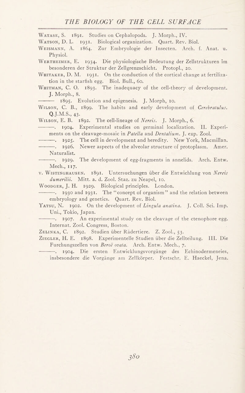 Watase, S. 1891. Studies on Cephalopods. J. Morph., IV. Watson, D. L. 1931. Biological organization. Quart. Rev. Biol. Weismann, A. 1864. Zur Embryologie der Insecten. Arch. f. Anat. u. Physiol. Wertheimer, E. 1934. Die physiologische Bedeutung der Zellstrukturen im besonderen der Struktur der Zellgrenzschicht. Protopl., 20. Whitaker, D. M. 1931. On the conduction of the cortical change at fertiliza- tion in the starfish egg. Biol. Bull., 60. Whitman, C. O. 1893. The inadequacy of the cell-theory of development. J. Morph., 8. 1895. Evolution and epigenesis. J. Morph, 10. Wilson, C. B., 1899. The habits and early development of Cerebratulus. Q.J.M.S., 43. Wilson, E. B. 1892. The cell-lineage of Nereis. J. Morph., 6. —. 1904. Experimental studies on germinal localization. II. Experi- ments on the cleavage-mosaic in Patella and Dentalium. J. exp. Zool. . 1925. The cell in development and heredity. New York, Macmillan. . 1926. Newer aspects of the alveolar structure of protoplasm. Amer. Naturalist. -— •. 1929. The development of egg-fragments in annelids. Arch. Entw. Mech., 117. v. Wistinghausen. 1891. Untersuchungen fiber die Entwichlung von Nereis dumerilii. Mitt. a. d. Zool. Staz. zu Neapel, 10. Woodger, J. H. 1929. Biological principles. London. . 1930 and 1931. The “concept of organism” and the relation between embryology and genetics. Quart. Rev. Biol. Yatsu, N. 1902. On the development of Lingula anatina. J. Coll. Sci. Imp. Uni., Tokio, Japan. — . 1907. An experimental study on the cleavage of the ctenophore egg. Internat. Zool. Congress, Boston. Zelinka, C. 1892. Studien fiber Radertiere. Z. Zool., 53. Ziegler, H. E. 1898. Experimentelle Studien fiber die Zellteilung. III. Die Furchungszellen von Bero'e ovata. Arch. Entw. Mech., 7. ■ —. 1904. Die ersten Entwicklungsvorgange des Echinodermeneies, insbesondere die Vorgange am Zellkorper. Festschr. E. Haeckel, Jena.