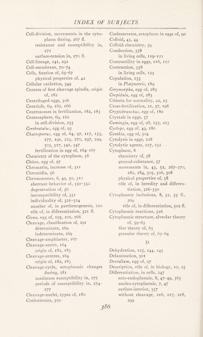 Cell-division, movements in the cyto- plasm during, 267 ff. resistance and susceptibility in, 272 surface-tension in, 270 ff. Cell-lineage, 241, 292 Cell-membrane, 70-74 Cells, fixation of, 65-67 physical properties of, 42 Cellular oxidation, 349 Centres of first cleavage spindle, origin of, 182 Centrifuged eggs, 306 Centriole, 69, 162, 166 Centrosomes in fertilization, 182, 183 Centrosphere, 69, 162 in cell-division, 255 Ccrebratulus, egg of, 93 Chaetopterus, egg of, 64, 97, 117, 153, 177, 191, 223, 270, 297, 299, 3°3> 3l7, 34C 347 fertilization in egg of, 164-167 Chemistry of the cytoplasm, 58 Chiton, egg of, 97 Chromatin, increase of, 311 Chromidia, 56 Chromosomes, 6, 49, 50, 310 aberrant behavior of, 350-352 degeneration of, 56 incompatibility of, 351 individuality of, 321-324 number of, in parthenogenesis, 210 role of, in differentiation, 321 ff. Ciona, egg of, 195, 201, 266 Cleavage, classification of, 291 determinate, 269 indeterminate, 269 Cleavage-amphiaster, 167 Cleavage-asters, 164 origin of, 182, 183 Cleavage-centres, 164 origin of, 182, 183 Cleavage-cycle, ectoplasmic changes during, 281 maximum susceptibility in, 277 periods of susceptibility in, 274- 2 77 Cleavage-nuclei, types of, 180 Coelenterata, 300 Coelenterates, ectoplasm in eggs of, 90 Colloid, 43, 44 Colloid chemistry, 59 Conduction, 358 in living cells, 119-121 Contractility in eggs, 116, 117 Contraction, 358 in living cells, 123 Copulation, 155 in Platynereis, 189 Corymorpha, egg of, 283 Crepidula, egg of, 283 Criteria for normality, 22, 23 Cross-fertilization, 21, 57, 198 Cryptobranchus, egg of, 180 Crystals in eggs, 57 Cumingia, egg of, 98, 153, 223 Cyclops, egg of, 49, 180 Cynthia, egg of, 304 Cytolysis in eggs, 228 Cytolytic agents, 227, 232 Cytoplasm, 8 chemistry of, 58 ground-substance, 57 movements in, 43, 52, 267-270, 282, 284, 305, 306, 308 physical properties of, 58 role of, in heredity and differen- tiation, 326-330 Cytoplasmic inclusions, 8, 52, 53 ff., 269 role of, in differentiation, 302 ff. Cytoplasmic reactions, 326 Cytoplasmic structure, alveolar theory of, 59-63 filar theory of, 63 granular theory of, 63-64 D Dehydration, 125, 244, 245 Delamination, 301 Dentalium, egg of, 97 Description, role of, in biology, 10, 25 Differentiation, in cells, 247 ecto-endoplasmic, 8, 47-49, 363 nucleo-cytoplasmic, 7, 47 surface-interior, 357 without cleavage, 216, 217, 218, 299