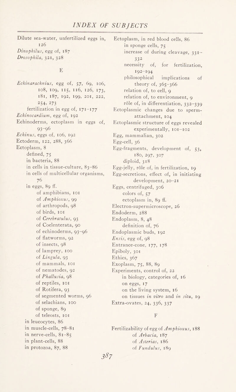 Dilute sea-water, unfertilized eggs in, 126 Dinophilus, egg of, 187 Drosophila, 321, 328 E Echinarachnius, egg of, 57, 69, 106, 108, 109, 115, n6, 126, 173, 181, 187, 192, 199, 201, 222, 254, 273 fertilization in egg of, 171-177 Echinocardium, egg of, 192 Echinoderms, ectoplasm in eggs of, 93-96 Echinus, eggs of, 106, 192 Ectoderm, 122, 288, 366 Ectoplasm, 8 defined, 75 in bacteria, 88 in cells in tissue-culture, 83-86 in cells of multicellular organisms, 76 in eggs, 89 ff. of amphibians, 101 of Amphioxus, 99 of arthropods, 98 of birds, 101 of Cerehratulus, 93 of Coelenterata, 90 of echinoderms, 93-96 of flatworms, 92 of insects, 98 of lamprey, 100 of Lingula, 93 of mammals, 101 of nematodes, 92 of Phallusia, 98 of reptiles, 101 of Rotifera, 93 of segmented worms, 96 of selachians, 100 of sponge, 89 of teleosts, 101 in leucocytes, 86 in muscle-cells, 78-81 in nerve-cells, 81-85 in plant-cells, 88 in protozoa, 87, 88 Ectoplasm, in red blood cells, 86 in sponge cells, 75 increase of during cleavage, 331— 332 necessity of, for fertilization, 192-194 philosophical implications of theory of, 365-366 relation of, to cell, 9 relation of, to environment, 9 role of, in differentiation, 332-339 Ectoplasmic changes due to sperm- attachment, 104 Ectoplasmic structure of eggs revealed experimentally, 101-102 Egg, mammalian, 302 Egg-cell, 36 Egg-fragments, development of, 53, !8o, 297, 307 diploid, 318 Egg-jelly, role of, in fertilization, 19 Egg-secretions, effect of, in initiating development, 20-21 Eggs, centrifuged, 306 colors of, 57 ectoplasm in, 89 ff. Electron-supermicroscope, 26 Endoderm, 288 Endoplasm, 8, 48 definition of, 76 Endoplasmic buds, 192 Ensis, egg of, 98 Entrance-cone, 177, 178 Epiboly, 301 Ethics, 367 Exoplasm, 75, 88, 89 Experiments, control of, 22 in biology, categories of, 16 on eggs, 17 on the living system, 16 on tissues in vitro and in situ, 19 Extra-ovates, 24, 336, 337 F Fertilizability of egg of Amphioxus, 188 of Arhacia, 187 of Asterias, 186 of Fundulus, 189