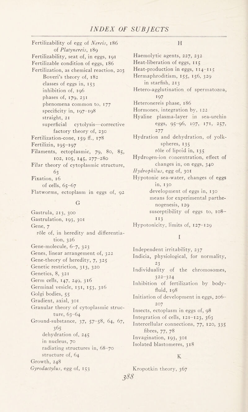 Fertilizability of egg of Nereis, 186 of Platynereis, 189 Fertilizability, seat of, in eggs, 191 Fertilizable condition of eggs, 186 Fertilization, as chemical reaction, 203 Boveri’s theory of, 182 classes of eggs in, 153 inhibition of, 196 phases of, 179, 231 phenomena common to, 177 specificity in, 197-198 straight, 21 superficial cytolysis—corrective factory theory of, 23c Fertilization-cone, 159 fit., 178 Fertilizin, 195-197 Filaments, ectoplasmic, 79, 80, 85, 102, 105, 145, 277-280 Filar theory of cytoplasmic structure, 63 Fixation, 16 of cells, 65-67 Flatworms, ectoplasm in eggs of, 92 G Gastrula, 213, 300 Gastrulation, 193, 301 Gene, 7 role of, in heredity and differentia- tion, 326 Gene-molecule, 6-7, 323 Genes, linear arrangement of, 322 Gene-theory of heredity, 7, 325 Genetic restriction, 313, 320 Genetics, 8, 321 Germ cells, 147, 249, 316 Germinal vesicle, 131, 153, 316 Golgi bodies, 55 Gradient, axial, 301 Granular theory of cytoplasmic struc- ture, 63-64 Ground-substance, 37, 57-58, 64, 67, 365 dehydration of, 245 in nucleus, 70 radiating structures in, 68-70 structure of, 64 Growth, 248 Gyrodactylus, egg of, 153 H Haemolytic agents, 227, 232 Heat-liberation of eggs, 115 Heat-production in eggs, 114-115 Hermaphroditism, 155, 156, 329 in starfish, 213 Hetero-agglutination of spermatozoa, 197 Heteronereis phase, 186 Hormones, integration bv, 122 Hyaline plasma-layer in sea-urchin eggs, 95-96, 107, 171, 257, 2 77 Hydration and dehydration, of yolk- spheres, 135 role of lipoid in, 135 Hydrogen-ion concentration, effect of changes in, on eggs, 340 Hydrophilus, egg of, 301 Hypotonic sea-water, changes of eggs in, 130 development of eggs in, 130 means for experimental parthe- nogenesis, 129 susceptibility of eggs to, 108- 113 Hypotonicitv, limits of, 127-129 I Independent irritability, 237 Indicia, physiological, for normality, 23 Individuality of the chromosomes, 322-324 Inhibition of fertilization by body- fluid, 198 Initiation of development in eggs, 206- 207 Insects, ectoplasm in eggs of, 98 Integration of cells, 121-123, 363 Intercellular connections, 77, 120, 335 fibres, 77, 78 Invagination, 193, 301 Isolated blastomeres, 318 K Kropotkin theory, 367