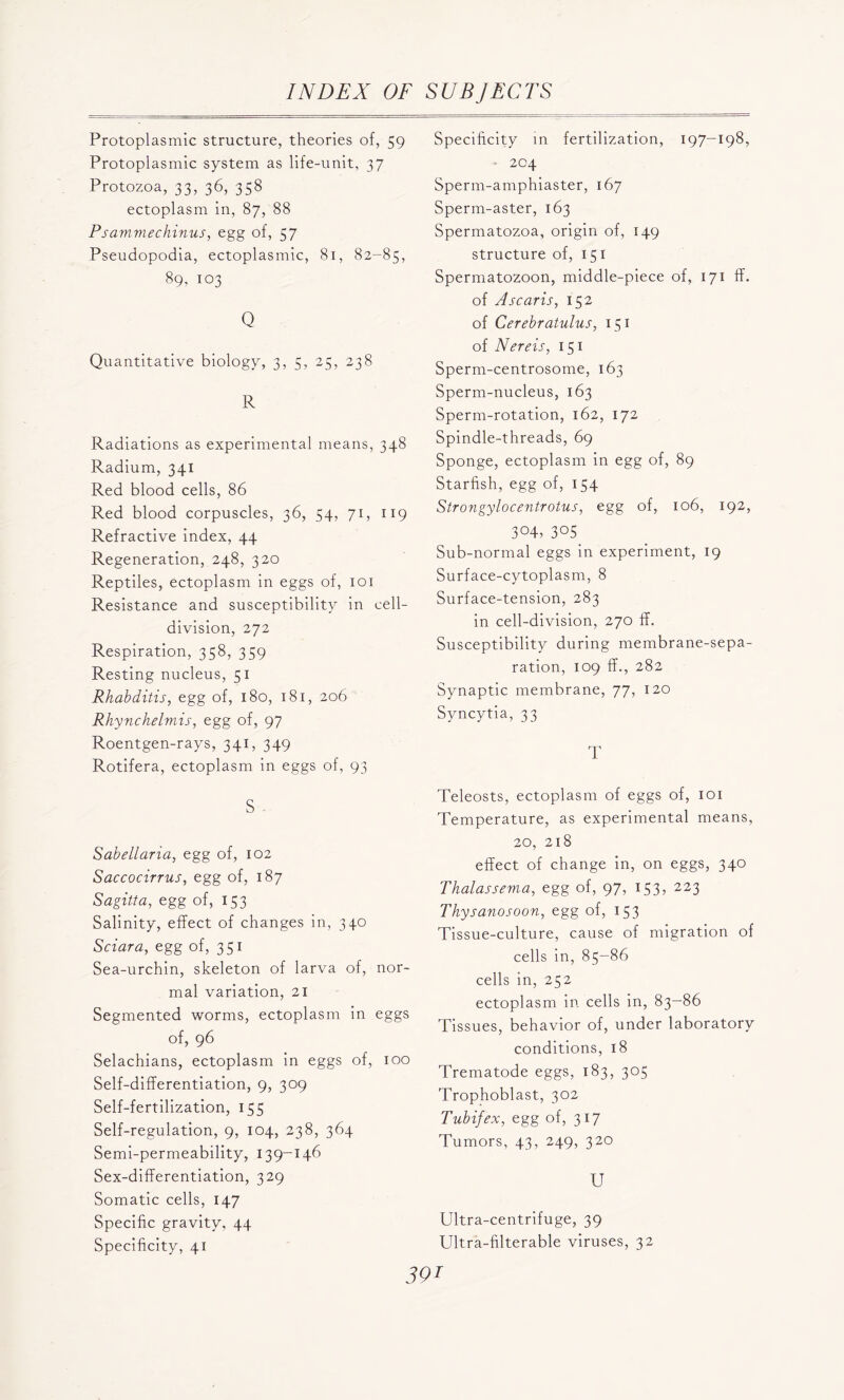 Protoplasmic structure, theories of, 59 Protoplasmic system as life-unit, 37 Protozoa, 33, 36, 358 ectoplasm in, 87, 88 Ps am vie chmus, egg of, 57 Pseudopodia, ectoplasmic, 81, 82-85, 89, 103 Q Quantitative biology, 3, 5, 25, 238 R Radiations as experimental means, 348 Radium, 341 Red blood cells, 86 Red blood corpuscles, 36, 54, 71, 119 Refractive index, 44 Regeneration, 248, 320 Reptiles, ectoplasm in eggs of, 101 Resistance and susceptibility in cell- division, 272 Respiration, 358, 359 Resting nucleus, 51 Rkahditis, egg of, 180, 181, 206 Rhynchelmis, egg of, 97 Roentgen-rays, 341, 349 Rotifera, ectoplasm in eggs of, 93 S Sabellaria, egg of, 102 Saccocirrus, egg of, 187 Sagitta, egg of, 153 Salinity, effect of changes in, 340 Sciara, egg of, 351 Sea-urchin, skeleton of larva of, nor- mal variation, 21 Segmented worms, ectoplasm in eggs of, 96 Selachians, ectoplasm in eggs of, 100 Self-differentiation, 9, 309 Self-fertilization, 155 Self-regulation, 9, 104, 238, 364 Semi-permeability, 139-146 Sex-dilferentiation, 329 Somatic cells, 147 Specific gravity, 44 Specificity, 41 Specificity in fertilization, 197-198, • 204 Sperm-amphiaster, 167 Sperm-aster, 163 Spermatozoa, origin of, 149 structure of, 151 Spermatozoon, middle-piece of, 171 if. of A scar is, 152 of Cerebratulus, 151 of Nereis, 151 Sperm-centrosome, 163 Sperm-nucleus, 163 Sperm-rotation, 162, 172 Spindle-threads, 69 Sponge, ectoplasm in egg of, 89 Starfish, egg of, 154 Strongylocentrotus, egg of, 106, 192, 3°4, 3°5 Sub-normal eggs in experiment, 19 Surface-cytoplasm, 8 Surface-tension, 283 in cell-division, 270 if. Susceptibility during membrane-sepa- ration, 109 if., 282 Synaptic membrane, 77, 120 Syncytia, 33 T Teleosts, ectoplasm of eggs of, 101 Temperature, as experimental means, 20, 218 effect of change in, on eggs, 340 Thalassema, egg of, 97, 153, 223 Thysanosoon, egg of, 153 Tissue-culture, cause of migration of cells in, 85-86 cells in, 252 ectoplasm in cells in, 83—86 Tissues, behavior of, under laboratory conditions, 18 Trematode eggs, 183, 305 Trophoblast, 302 Tubifex, egg of, 317 Tumors, 43, 249, 320 U Ultra-centrifuge, 39 Ultra-filterable viruses, 32