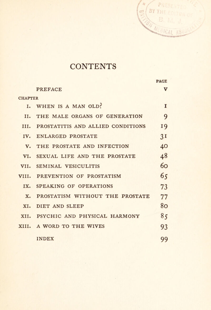 CONTENTS PAGE PREFACE V CHAPTER I. WHEN IS A MAN OLD? I II. THE MALE ORGANS OF GENERATION 9 III. PROSTATITIS AND ALLIED CONDITIONS 19 IV. ENLARGED PROSTATE 31 V. THE PROSTATE AND INFECTION 40 VI. SEXUAL LIFE AND THE PROSTATE 48 VII. SEMINAL VESICULITIS 60 VIII. PREVENTION OF PROSTATISM 65 IX. SPEAKING OF OPERATIONS 73 X. PROSTATISM WITHOUT THE PROSTATE 77 XI. DIET AND SLEEP 80 XII. PSYCHIC AND PHYSICAL HARMONY 85 XIII. A WORD TO THE WIVES 93 INDEX 99