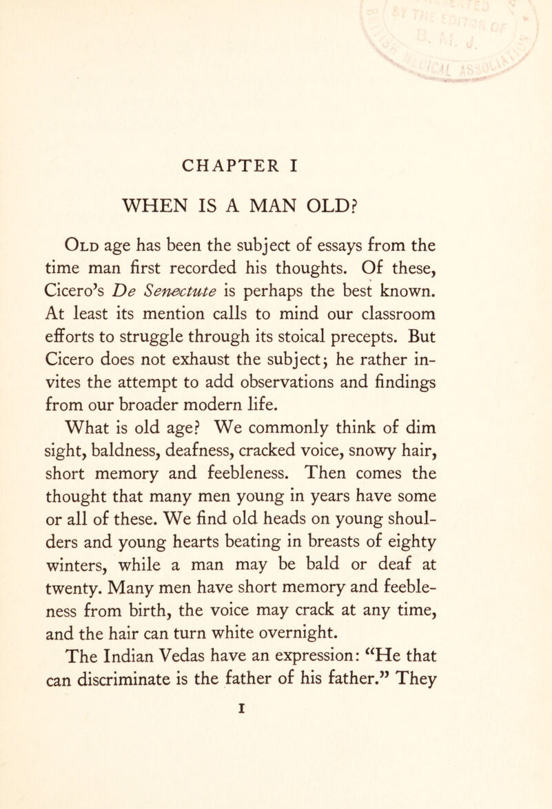 WHEN IS A MAN OLD? Old age has been the subject of essays from the time man first recorded his thoughts. Of these, Cicero’s De Senectute is perhaps the best known. At least its mention calls to mind our classroom efforts to struggle through its stoical precepts. But Cicero does not exhaust the subject; he rather in¬ vites the attempt to add observations and findings from our broader modern life. What is old age? We commonly think of dim sight, baldness, deafness, cracked voice, snowy hair, short memory and feebleness. Then comes the thought that many men young in years have some or all of these. We find old heads on young shoul¬ ders and young hearts beating in breasts of eighty winters, while a man may be bald or deaf at twenty. Many men have short memory and feeble¬ ness from birth, the voice may crack at any time, and the hair can turn white overnight. The Indian Vedas have an expression: “He that can discriminate is the father of his father.” They I