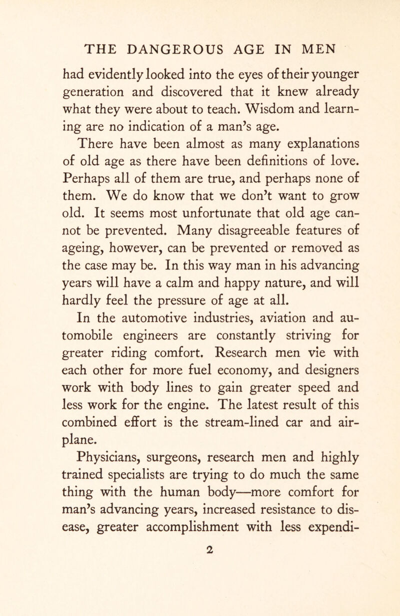 had evidently looked into the eyes of their younger generation and discovered that it knew already what they were about to teach. Wisdom and learn¬ ing are no indication of a man’s age. There have been almost as many explanations of old age as there have been definitions of love. Perhaps all of them are true, and perhaps none of them. We do know that we don’t want to grow old. It seems most unfortunate that old age can¬ not be prevented. Many disagreeable features of ageing, however, can be prevented or removed as the case may be. In this way man in his advancing years will have a calm and happy nature, and will hardly feel the pressure of age at all. In the automotive industries, aviation and au¬ tomobile engineers are constantly striving for greater riding comfort. Research men vie with each other for more fuel economy, and designers work with body lines to gain greater speed and less work for the engine. The latest result of this combined effort is the stream-lined car and air¬ plane. Physicians, surgeons, research men and highly trained specialists are trying to do much the same thing with the human body—more comfort for man’s advancing years, increased resistance to dis¬ ease, greater accomplishment with less expendi-