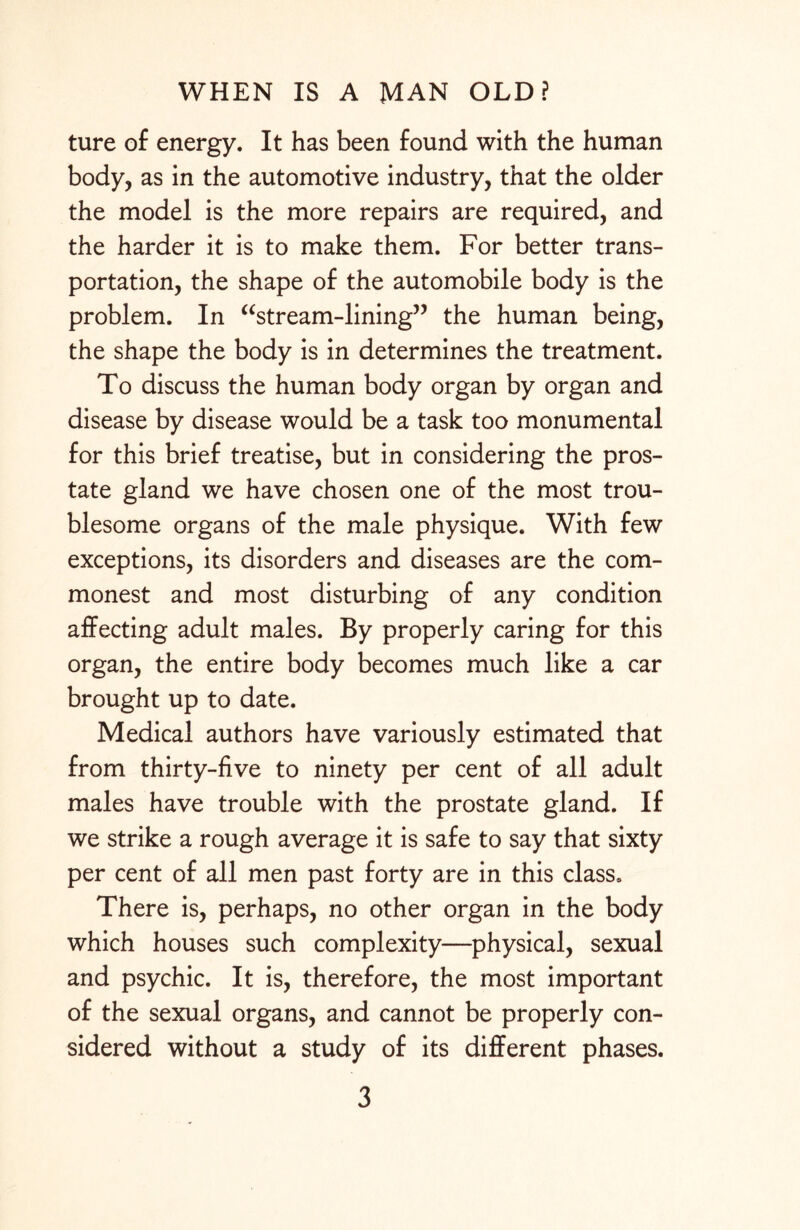 ture of energy. It has been found with the human body, as in the automotive industry, that the older the model is the more repairs are required, and the harder it is to make them. For better trans¬ portation, the shape of the automobile body is the problem. In “stream-lining” the human being, the shape the body is in determines the treatment. To discuss the human body organ by organ and disease by disease would be a task too monumental for this brief treatise, but in considering the pros¬ tate gland we have chosen one of the most trou¬ blesome organs of the male physique. With few exceptions, its disorders and diseases are the com¬ monest and most disturbing of any condition affecting adult males. By properly caring for this organ, the entire body becomes much like a car brought up to date. Medical authors have variously estimated that from thirty-five to ninety per cent of all adult males have trouble with the prostate gland. If we strike a rough average it is safe to say that sixty per cent of all men past forty are in this class. There is, perhaps, no other organ in the body which houses such complexity—physical, sexual and psychic. It is, therefore, the most important of the sexual organs, and cannot be properly con¬ sidered without a study of its different phases.