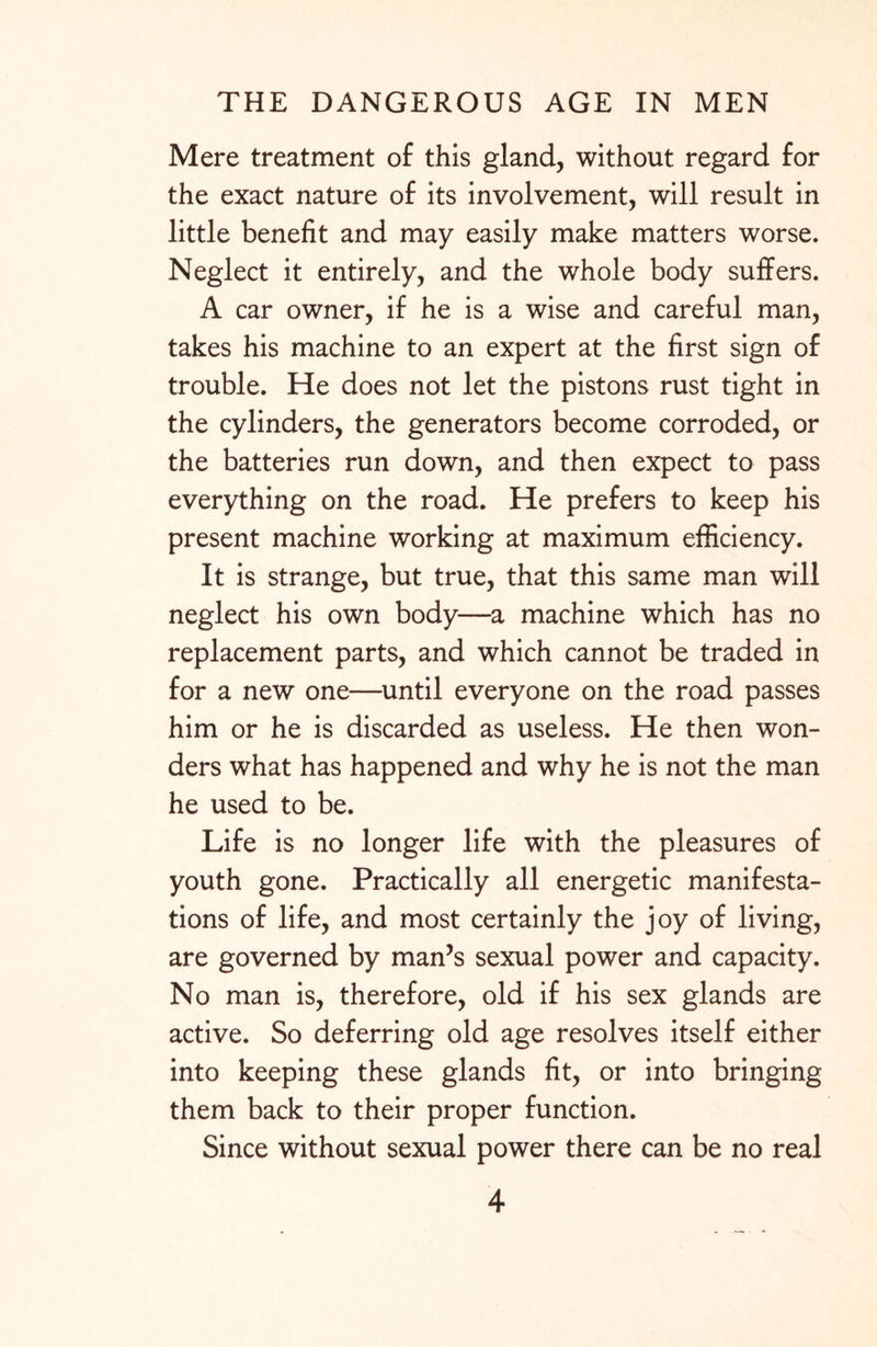 Mere treatment of this gland, without regard for the exact nature of its involvement, will result in little benefit and may easily make matters worse. Neglect it entirely, and the whole body suffers. A car owner, if he is a wise and careful man, takes his machine to an expert at the first sign of trouble. He does not let the pistons rust tight in the cylinders, the generators become corroded, or the batteries run down, and then expect to pass everything on the road. He prefers to keep his present machine working at maximum efficiency. It is strange, but true, that this same man will neglect his own body—a machine which has no replacement parts, and which cannot be traded in for a new one—until everyone on the road passes him or he is discarded as useless. He then won¬ ders what has happened and why he is not the man he used to be. Life is no longer life with the pleasures of youth gone. Practically all energetic manifesta¬ tions of life, and most certainly the joy of living, are governed by man’s sexual power and capacity. No man is, therefore, old if his sex glands are active. So deferring old age resolves itself either into keeping these glands fit, or into bringing them back to their proper function. Since without sexual power there can be no real