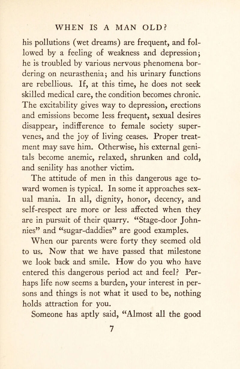 his pollutions (wet dreams) are frequent, and fol¬ lowed by a feeling of weakness and depression; he is troubled by various nervous phenomena bor¬ dering on neurasthenia; and his urinary functions are rebellious. If, at this time, he does not seek skilled medical care, the condition becomes chronic. The excitability gives way to depression, erections and emissions become less frequent, sexual desires disappear, indifference to female society super¬ venes, and the joy of living ceases. Proper treat¬ ment may save him. Otherwise, his external geni¬ tals become anemic, relaxed, shrunken and cold, and senility has another victim. The attitude of men in this dangerous age to¬ ward women is typical. In some it approaches sex¬ ual mania. In all, dignity, honor, decency, and self-respect are more or less affected when they are in pursuit of their quarry. “Stage-door John¬ nies” and “sugar-daddies” are good examples. When our parents were forty they seemed old to us. Now that we have passed that milestone we look back and smile. How do you who have entered this dangerous period act and feel? Per¬ haps life now seems a burden, your interest in per¬ sons and things is not what it used to be, nothing holds attraction for you. Someone has aptly said, “Almost all the good