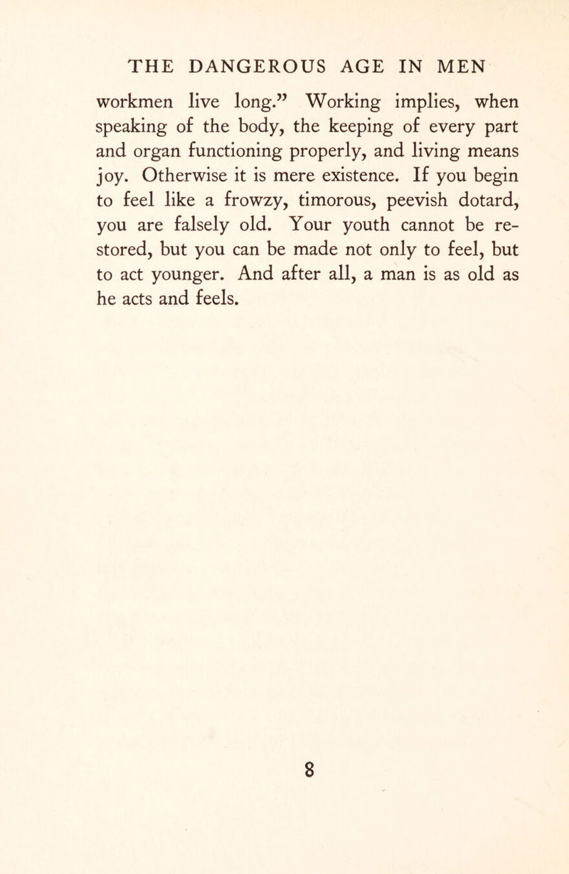 workmen live long.” Working implies, when speaking of the body, the keeping of every part and organ functioning properly, and living means joy. Otherwise it is mere existence. If you begin to feel like a frowzy, timorous, peevish dotard, you are falsely old. Your youth cannot be re¬ stored, but you can be made not only to feel, but to act younger. And after all, a man is as old as he acts and feels.