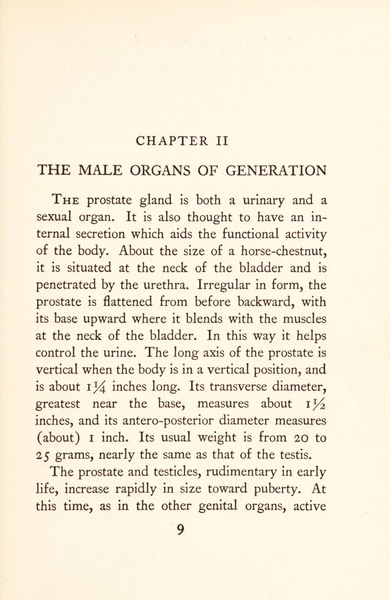CHAPTER II THE MALE ORGANS OF GENERATION The prostate gland is both a urinary and a sexual organ. It is also thought to have an in¬ ternal secretion which aids the functional activity of the body. About the size of a horse-chestnut, it is situated at the neck of the bladder and is penetrated by the urethra. Irregular in form, the prostate is flattened from before backward, with its base upward where it blends with the muscles at the neck of the bladder. In this way it helps control the urine. The long axis of the prostate is vertical when the body is in a vertical position, and is about 1%. inches long. Its transverse diameter, greatest near the base, measures about i inches, and its antero-posterior diameter measures (about) I inch. Its usual weight is from 20 to 25 grams, nearly the same as that of the testis. The prostate and testicles, rudimentary in early life, increase rapidly in size toward puberty. At this time, as in the other genital organs, active