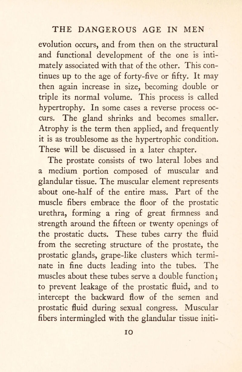 evolution occurs, and from then on the structural and functional development of the one is inti¬ mately associated with that of the other. This con¬ tinues up to the age of forty-five or fifty. It may then again increase in size, becoming double or triple its normal volume. This process is called hypertrophy. In some cases a reverse process oc¬ curs. The gland shrinks and becomes smaller. Atrophy is the term then applied, and frequently it is as troublesome as the hypertrophic condition. These will be discussed in a later chapter. The prostate consists of two lateral lobes and a medium portion composed of muscular and glandular tissue. The muscular element represents about one-half of the entire mass. Part of the muscle fibers embrace the floor of the prostatic urethra, forming a ring of great firmness and strength around the fifteen or twenty openings of the prostatic ducts. These tubes carry the fluid from the secreting structure of the prostate, the prostatic glands, grape-like clusters which termi¬ nate in fine ducts leading into the tubes. The muscles about these tubes serve a double function; to prevent leakage of the prostatic fluid, and to intercept the backward flow of the semen and prostatic fluid during sexual congress. Muscular fibers intermingled with the glandular tissue initi- io