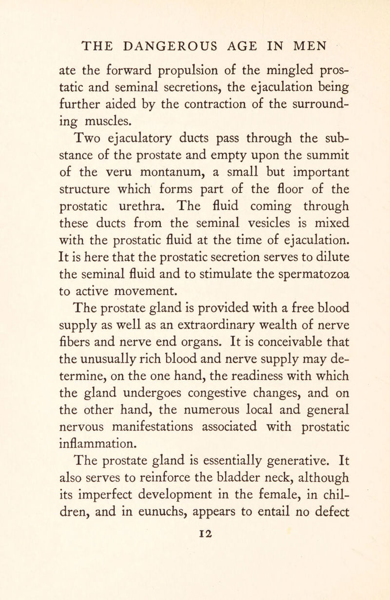 ate the forward propulsion of the mingled pros¬ tatic and seminal secretions, the ejaculation being further aided by the contraction of the surround¬ ing muscles. Two ejaculatory ducts pass through the sub¬ stance of the prostate and empty upon the summit of the veru montanum, a small but important structure which forms part of the floor of the prostatic urethra. The fluid coming through these ducts from the seminal vesicles is mixed with the prostatic fluid at the time of ejaculation. It is here that the prostatic secretion serves to dilute the seminal fluid and to stimulate the spermatozoa to active movement. The prostate gland is provided with a free blood supply as well as an extraordinary wealth of nerve fibers and nerve end organs. It is conceivable that the unusually rich blood and nerve supply may de¬ termine, on the one hand, the readiness with which the gland undergoes congestive changes, and on the other hand, the numerous local and general nervous manifestations associated with prostatic inflammation. The prostate gland is essentially generative. It also serves to reinforce the bladder neck, although its imperfect development in the female, in chil¬ dren, and in eunuchs, appears to entail no defect