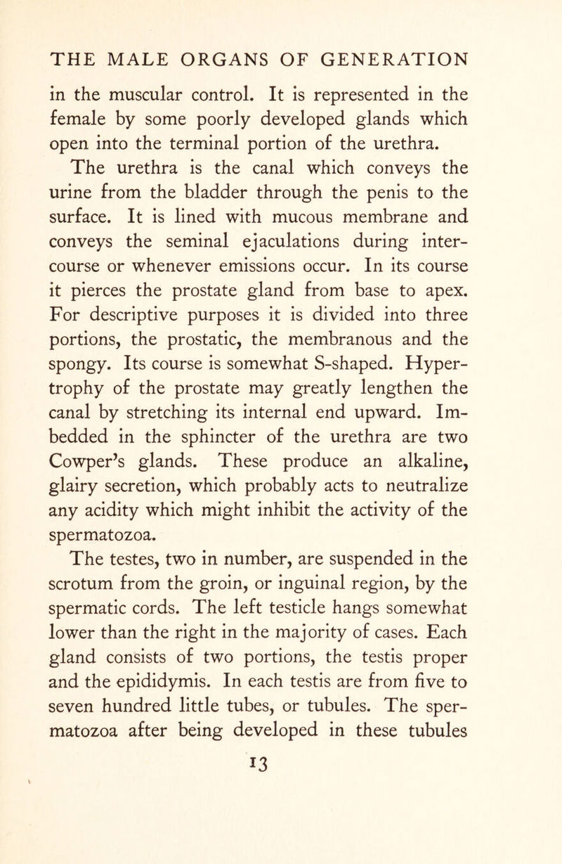 in the muscular control. It is represented in the female by some poorly developed glands which open into the terminal portion of the urethra. The urethra is the canal which conveys the urine from the bladder through the penis to the surface. It is lined with mucous membrane and conveys the seminal ejaculations during inter¬ course or whenever emissions occur. In its course it pierces the prostate gland from base to apex. For descriptive purposes it is divided into three portions, the prostatic, the membranous and the spongy. Its course is somewhat S-shaped. Hyper¬ trophy of the prostate may greatly lengthen the canal by stretching its internal end upward. Im¬ bedded in the sphincter of the urethra are two Cowper’s glands. These produce an alkaline, glairy secretion, which probably acts to neutralize any acidity which might inhibit the activity of the spermatozoa. The testes, two in number, are suspended in the scrotum from the groin, or inguinal region, by the spermatic cords. The left testicle hangs somewhat lower than the right in the majority of cases. Each gland consists of two portions, the testis proper and the epididymis. In each testis are from five to seven hundred little tubes, or tubules. The sper¬ matozoa after being developed in these tubules V