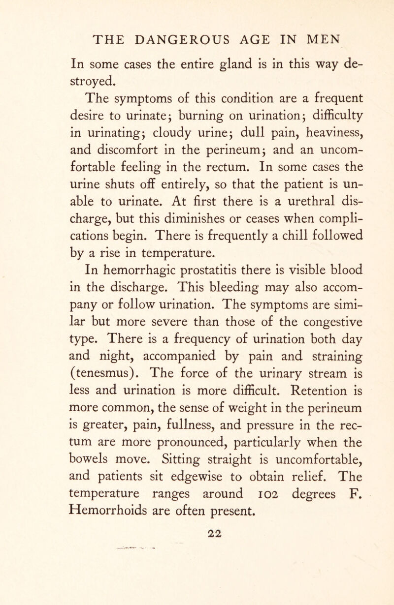 In some cases the entire gland is in this way de¬ stroyed. The symptoms of this condition are a frequent desire to urinate; burning on urination; difficulty in urinating; cloudy urine; dull pain, heaviness, and discomfort in the perineum; and an uncom¬ fortable feeling in the rectum. In some cases the urine shuts off entirely, so that the patient is un¬ able to urinate. At first there is a urethral dis¬ charge, but this diminishes or ceases when compli¬ cations begin. There is frequently a chill followed by a rise in temperature. In hemorrhagic prostatitis there is visible blood in the discharge. This bleeding may also accom¬ pany or follow urination. The symptoms are simi¬ lar but more severe than those of the congestive type. There is a frequency of urination both day and night, accompanied by pain and straining (tenesmus). The force of the urinary stream is less and urination is more difficult. Retention is more common, the sense of weight in the perineum is greater, pain, fullness, and pressure in the rec¬ tum are more pronounced, particularly when the bowels move. Sitting straight is uncomfortable, and patients sit edgewise to obtain relief. The temperature ranges around 102 degrees F. Hemorrhoids are often present.