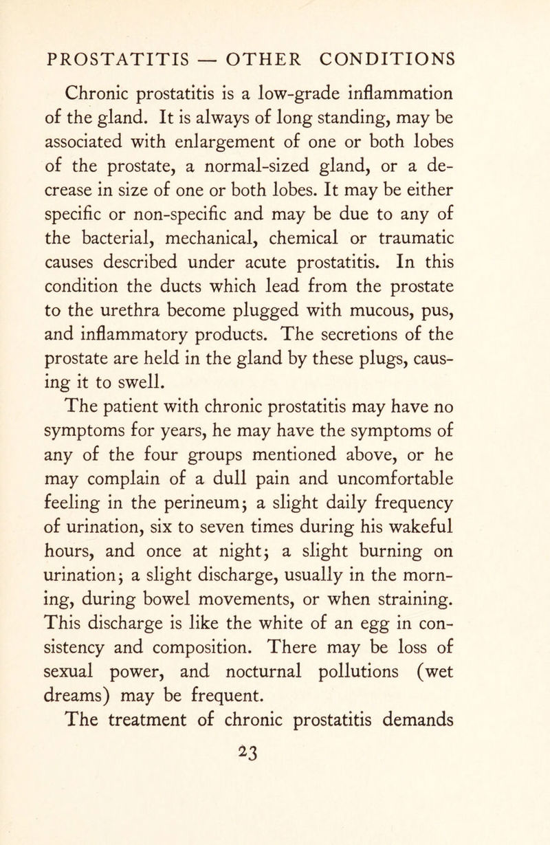 Chronic prostatitis is a low-grade inflammation of the gland. It is always of long standing, may be associated with enlargement of one or both lobes of the prostate, a normal-sized gland, or a de¬ crease in size of one or both lobes. It may be either specific or non-specific and may be due to any of the bacterial, mechanical, chemical or traumatic causes described under acute prostatitis. In this condition the ducts which lead from the prostate to the urethra become plugged with mucous, pus, and inflammatory products. The secretions of the prostate are held in the gland by these plugs, caus¬ ing it to swell. The patient with chronic prostatitis may have no symptoms for years, he may have the symptoms of any of the four groups mentioned above, or he may complain of a dull pain and uncomfortable feeling in the perineum; a slight daily frequency of urination, six to seven times during his wakeful hours, and once at night; a slight burning on urination; a slight discharge, usually in the morn¬ ing, during bowel movements, or when straining. This discharge is like the white of an egg in con¬ sistency and composition. There may be loss of sexual power, and nocturnal pollutions (wet dreams) may be frequent. The treatment of chronic prostatitis demands