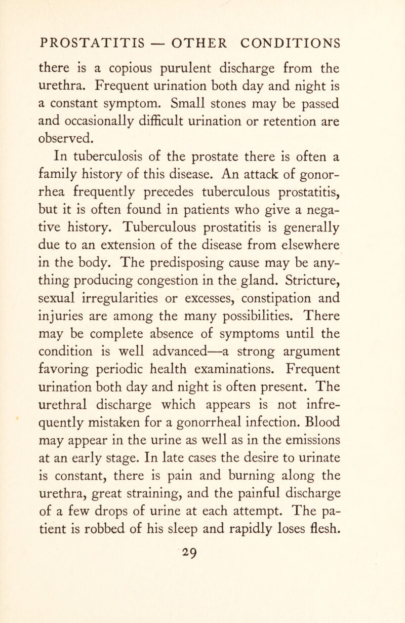 there is a copious purulent discharge from the urethra. Frequent urination both day and night is a constant symptom. Small stones may be passed and occasionally difficult urination or retention are observed. In tuberculosis of the prostate there is often a family history of this disease. An attack of gonor¬ rhea frequently precedes tuberculous prostatitis, but it is often found in patients who give a nega¬ tive history. Tuberculous prostatitis is generally due to an extension of the disease from elsewhere in the body. The predisposing cause may be any¬ thing producing congestion in the gland. Stricture, sexual irregularities or excesses, constipation and injuries are among the many possibilities. There may be complete absence of symptoms until the condition is well advanced—a strong argument favoring periodic health examinations. Frequent urination both day and night is often present. The urethral discharge which appears is not infre¬ quently mistaken for a gonorrheal infection. Blood may appear in the urine as well as in the emissions at an early stage. In late cases the desire to urinate is constant, there is pain and burning along the urethra, great straining, and the painful discharge of a few drops of urine at each attempt. The pa¬ tient is robbed of his sleep and rapidly loses flesh.