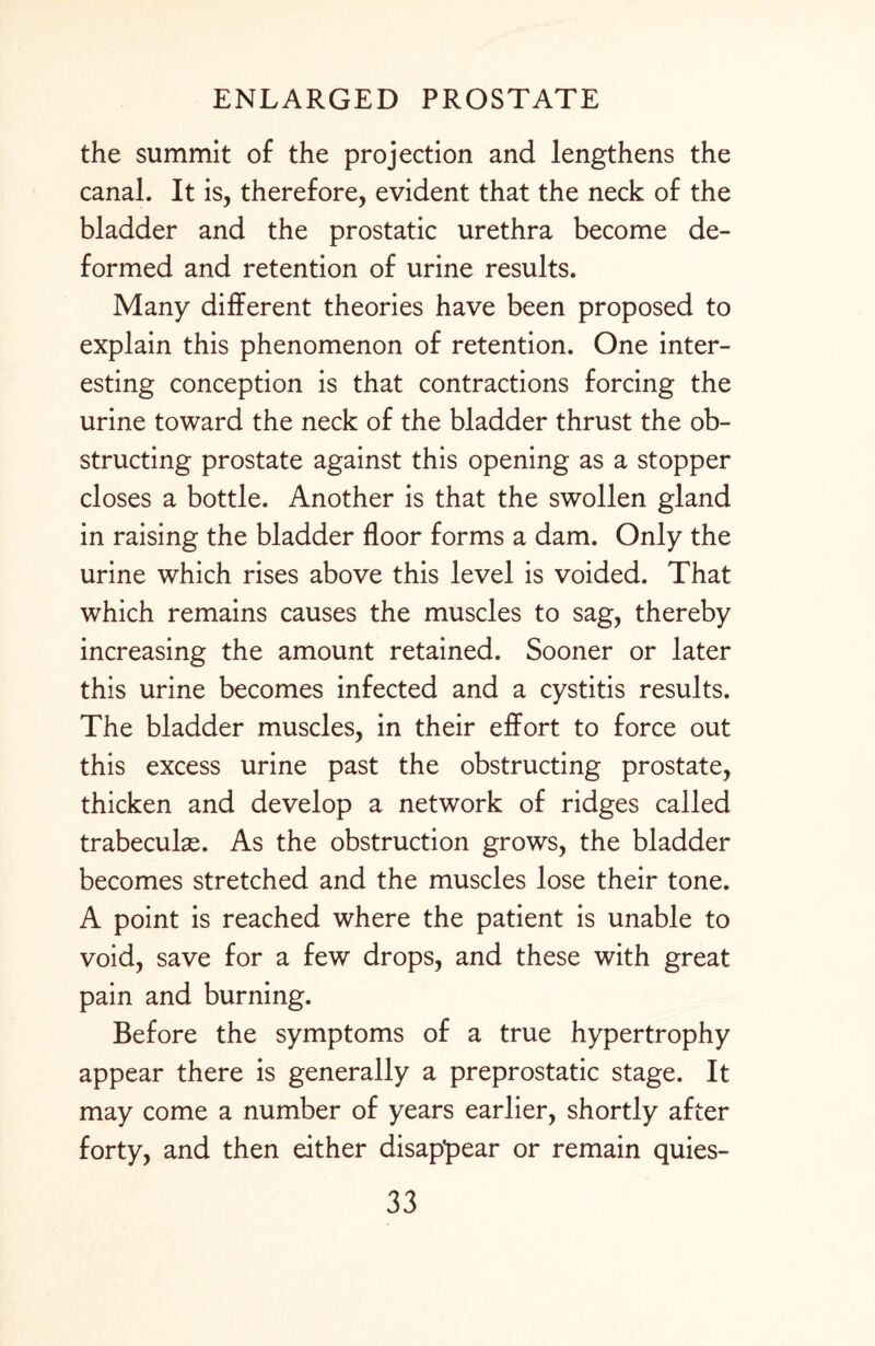 the summit of the projection and lengthens the canal. It is, therefore, evident that the neck of the bladder and the prostatic urethra become de¬ formed and retention of urine results. Many different theories have been proposed to explain this phenomenon of retention. One inter¬ esting conception is that contractions forcing the urine toward the neck of the bladder thrust the ob¬ structing prostate against this opening as a stopper closes a bottle. Another is that the swollen gland in raising the bladder floor forms a dam. Only the urine which rises above this level is voided. That which remains causes the muscles to sag, thereby increasing the amount retained. Sooner or later this urine becomes infected and a cystitis results. The bladder muscles, in their effort to force out this excess urine past the obstructing prostate, thicken and develop a network of ridges called trabeculae. As the obstruction grows, the bladder becomes stretched and the muscles lose their tone. A point is reached where the patient is unable to void, save for a few drops, and these with great pain and burning. Before the symptoms of a true hypertrophy appear there is generally a preprostatic stage. It may come a number of years earlier, shortly after forty, and then either disappear or remain quies-