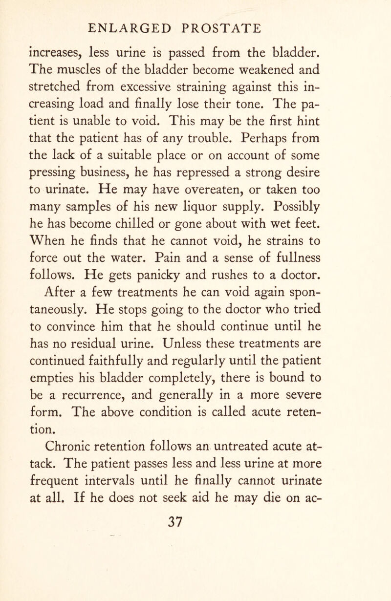 increases, less urine is passed from the bladder. The muscles of the bladder become weakened and stretched from excessive straining against this in¬ creasing load and finally lose their tone. The pa¬ tient is unable to void. This may be the first hint that the patient has of any trouble. Perhaps from the lack of a suitable place or on account of some pressing business, he has repressed a strong desire to urinate. He may have overeaten, or taken too many samples of his new liquor supply. Possibly he has become chilled or gone about with wet feet. When he finds that he cannot void, he strains to force out the water. Pain and a sense of fullness follows. He gets panicky and rushes to a doctor. After a few treatments he can void again spon¬ taneously. He stops going to the doctor who tried to convince him that he should continue until he has no residual urine. Unless these treatments are continued faithfully and regularly until the patient empties his bladder completely, there is bound to be a recurrence, and generally in a more severe form. The above condition is called acute reten¬ tion. Chronic retention follows an untreated acute at¬ tack. The patient passes less and less urine at more frequent intervals until he finally cannot urinate at all. If he does not seek aid he may die on ac-