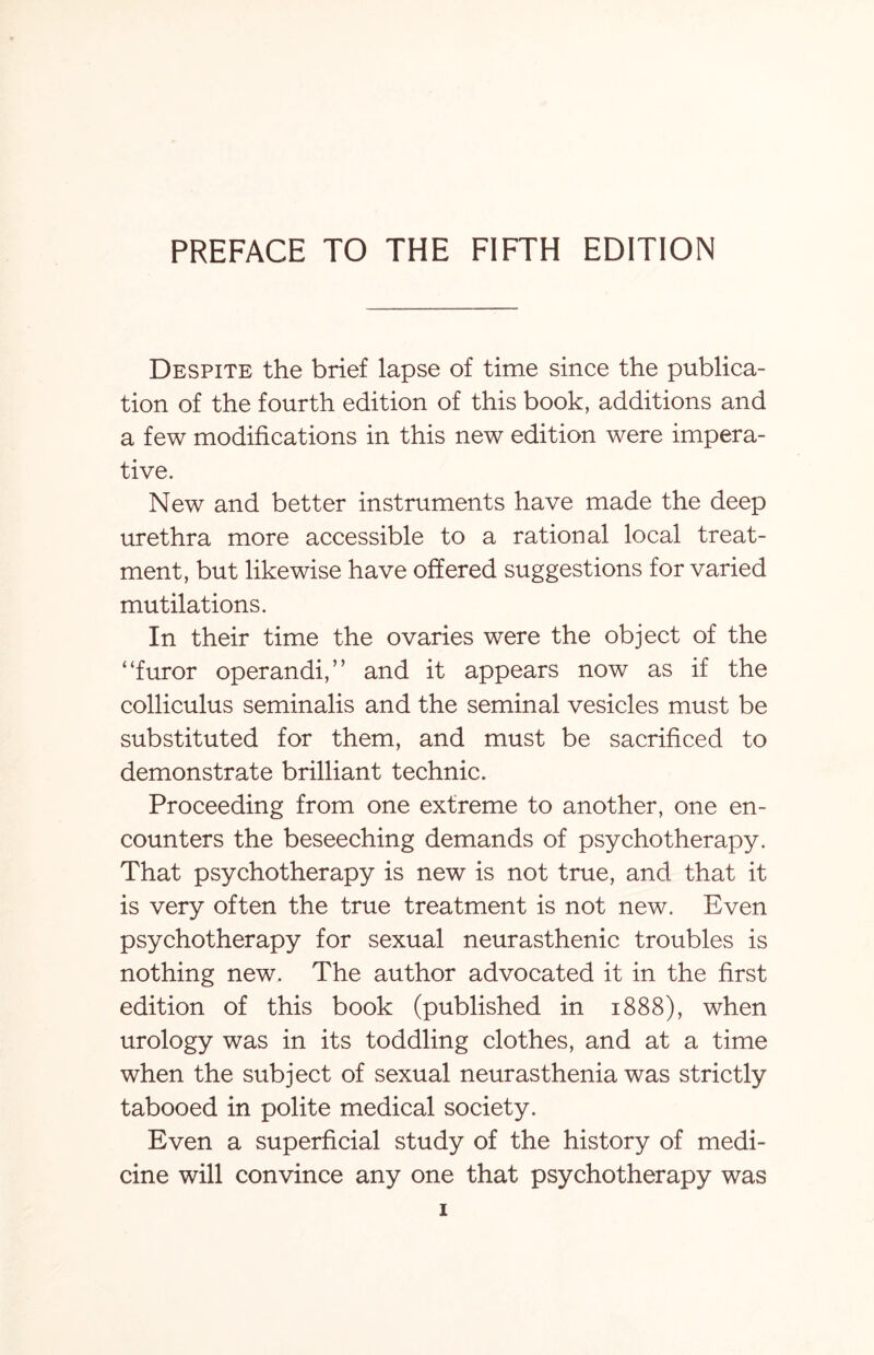 Despite the brief lapse of time since the publica¬ tion of the fourth edition of this book, additions and a few modifications in this new edition were impera¬ tive. New and better instruments have made the deep urethra more accessible to a rational local treat¬ ment, but likewise have offered suggestions for varied mutilations. In their time the ovaries were the object of the “furor operandi,” and it appears now as if the colliculus seminalis and the seminal vesicles must be substituted for them, and must be sacrificed to demonstrate brilliant technic. Proceeding from one extreme to another, one en¬ counters the beseeching demands of psychotherapy. That psychotherapy is new is not true, and that it is very often the true treatment is not new. Even psychotherapy for sexual neurasthenic troubles is nothing new. The author advocated it in the first edition of this book (published in 1888), when urology was in its toddling clothes, and at a time when the subject of sexual neurasthenia was strictly tabooed in polite medical society. Even a superficial study of the history of medi¬ cine will convince any one that psychotherapy was