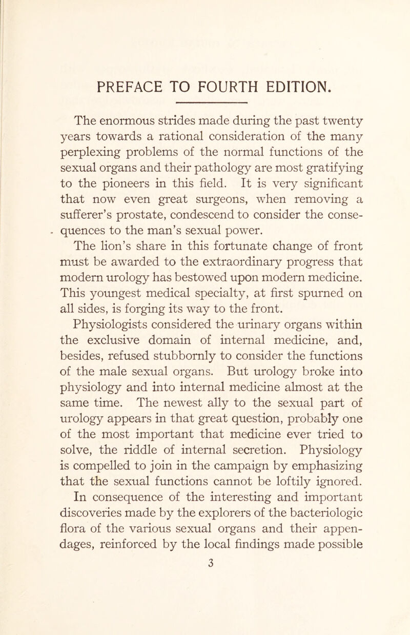 The enormous strides made during the past twenty years towards a rational consideration of the many perplexing problems of the normal functions of the sexual organs and their pathology are most gratifying to the pioneers in this field. It is very significant that now even great surgeons, when removing a sufferer’s prostate, condescend to consider the conse- . quences to the man’s sexual power. The lion’s share in this fortunate change of front must be awarded to the extraordinary progress that modern urology has bestowed upon modern medicine. This youngest medical specialty, at first spurned on all sides, is forging its way to the front. Physiologists considered the urinary organs within the exclusive domain of internal medicine, and, besides, refused stubbornly to consider the functions of the male sexual organs. But urology broke into physiology and into internal medicine almost at the same time. The newest ally to the sexual part of urology appears in that great question, probably one of the most important that medicine ever tried to solve, the riddle of internal secretion. Physiology is compelled to join in the campaign by emphasizing that the sexual functions cannot be loftily ignored. In consequence of the interesting and important discoveries made by the explorers of the bacteriologic flora of the various sexual organs and their appen¬ dages, reinforced by the local findings made possible