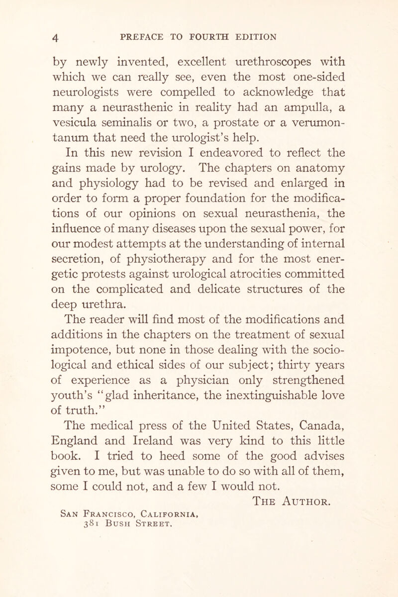 by newly invented, excellent urethroscopes with which we can really see, even the most one-sided neurologists were compelled to acknowledge that many a neurasthenic in reality had an ampulla, a vesicula seminalis or two, a prostate or a verumon- tanum that need the urologist’s help. In this new revision I endeavored to reflect the gains made by urology. The chapters on anatomy and physiology had to be revised and enlarged in order to form a proper foundation for the modifica¬ tions of our opinions on sexual neurasthenia, the influence of many diseases upon the sexual power, for our modest attempts at the understanding of internal secretion, of physiotherapy and for the most ener¬ getic protests against urological atrocities committed on the complicated and delicate structures of the deep urethra. The reader will find most of the modifications and additions in the chapters on the treatment of sexual impotence, but none in those dealing with the socio¬ logical and ethical sides of our subject; thirty years of experience as a physician only strengthened youth’s “glad inheritance, the inextinguishable love of truth.” The medical press of the United States, Canada, England and Ireland was very kind to this little book. I tried to heed some of the good advises given to me, but was unable to do so with all of them, some I could not, and a few I would not. The Author. San Francisco, California, 381 Bush Street.